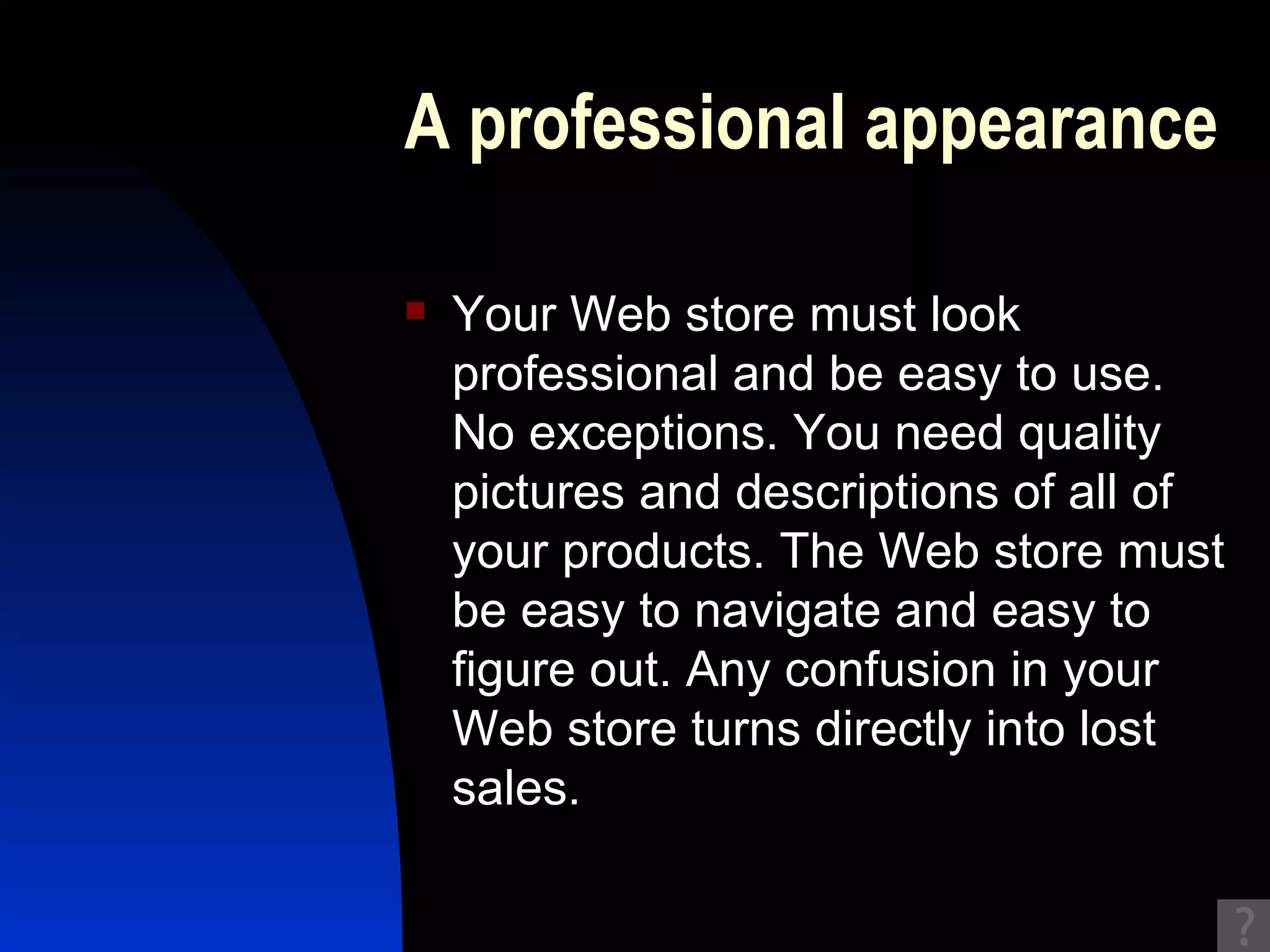 A professional appearance Your Web store must look professional and be easy to use. No exceptions. You need quality pictures and descriptions of all of your products. The Web store must be easy to navigate and easy to figure out. Any confusion in your Web store turns directly into lost sales. 
