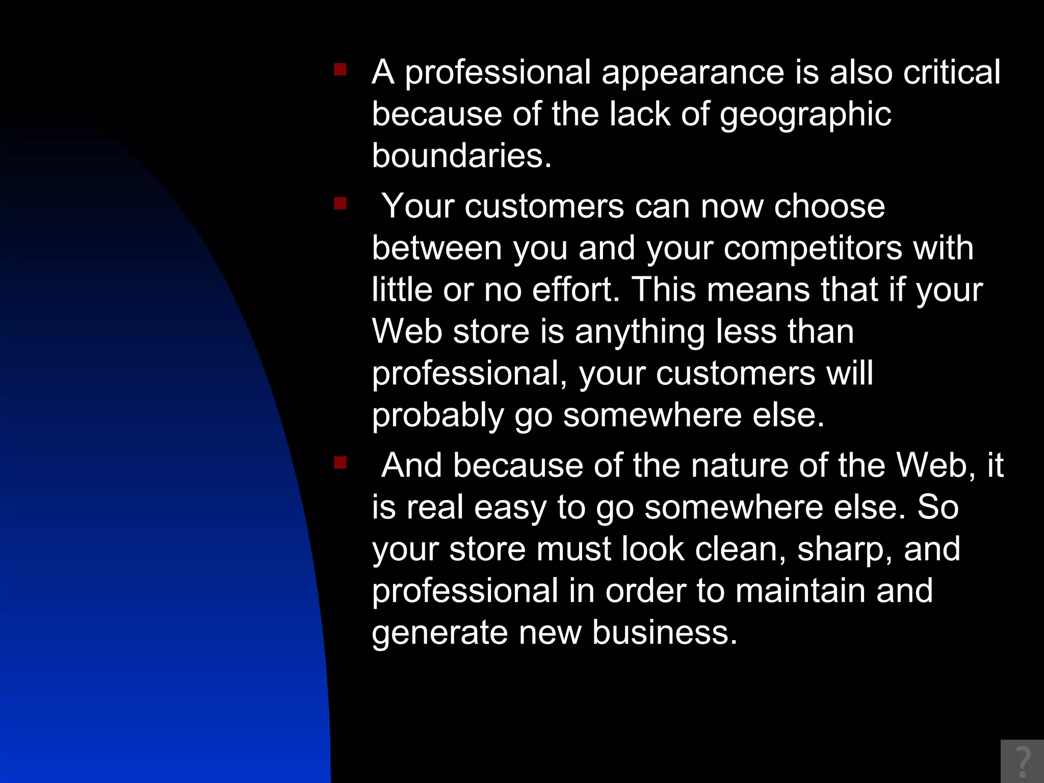 A professional appearance is also critical because of the lack of geographic boundaries. Your customers can now choose between you and your competitors with little or no effort. This means that if your Web store is anything less than professional, your customers will probably go somewhere else. And because of the nature of the Web, it is real easy to go somewhere else. So your store must look clean, sharp, and professional in order to maintain and generate new business. 