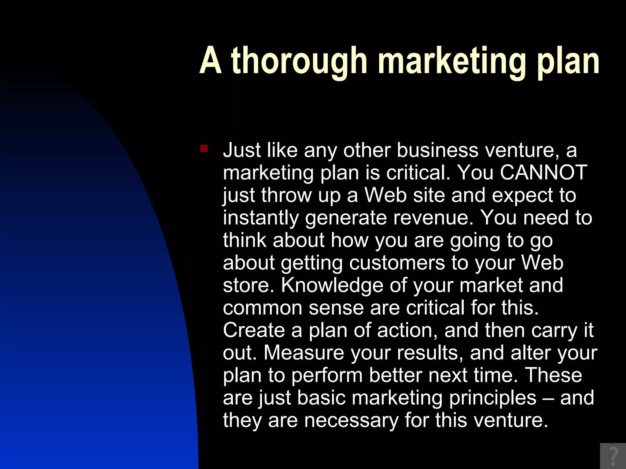 A thorough marketing plan Just like any other business venture, a marketing plan is critical. You CANNOT just throw up a Web site and expect to instantly generate revenue. You need to think about how you are going to go about getting customers to your Web store. Knowledge of your market and common sense are critical for this. Create a plan of action, and then carry it out. Measure your results, and alter your plan to perform better next time. These are just basic marketing principles – and they are necessary for this venture. 