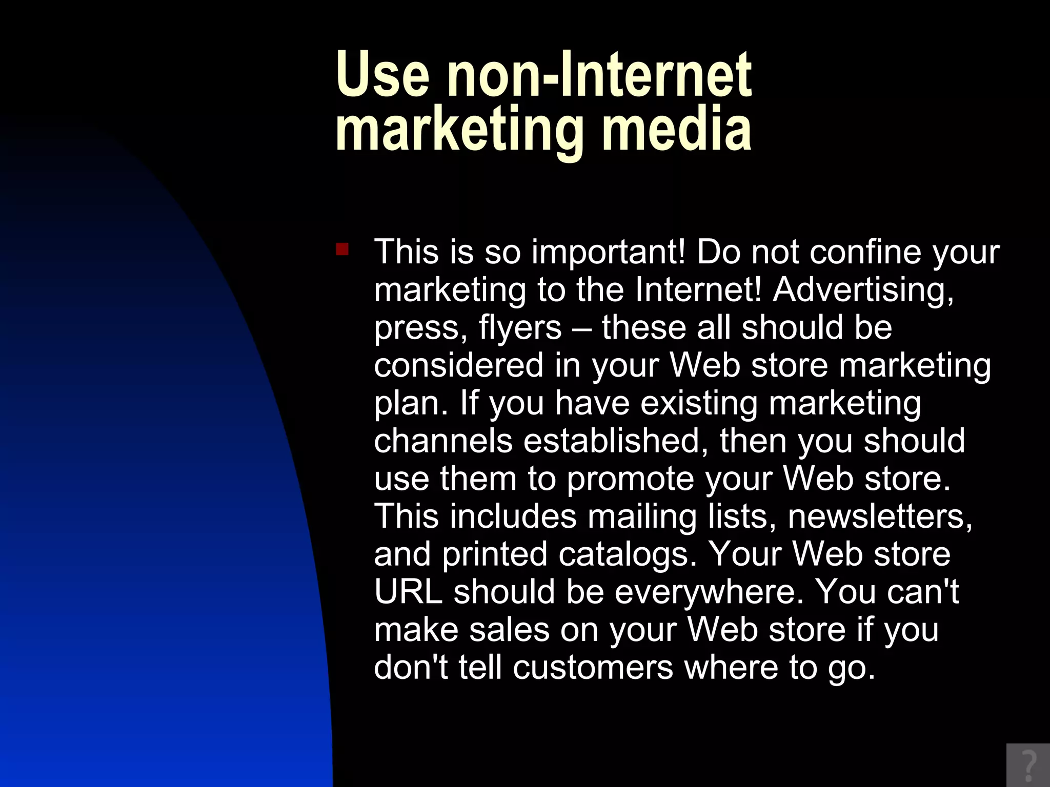 Use non-Internet marketing media This is so important! Do not confine your marketing to the Internet! Advertising, press, flyers – these all should be considered in your Web store marketing plan. If you have existing marketing channels established, then you should use them to promote your Web store. This includes mailing lists, newsletters, and printed catalogs. Your Web store URL should be everywhere. You can't make sales on your Web store if you don't tell customers where to go. 