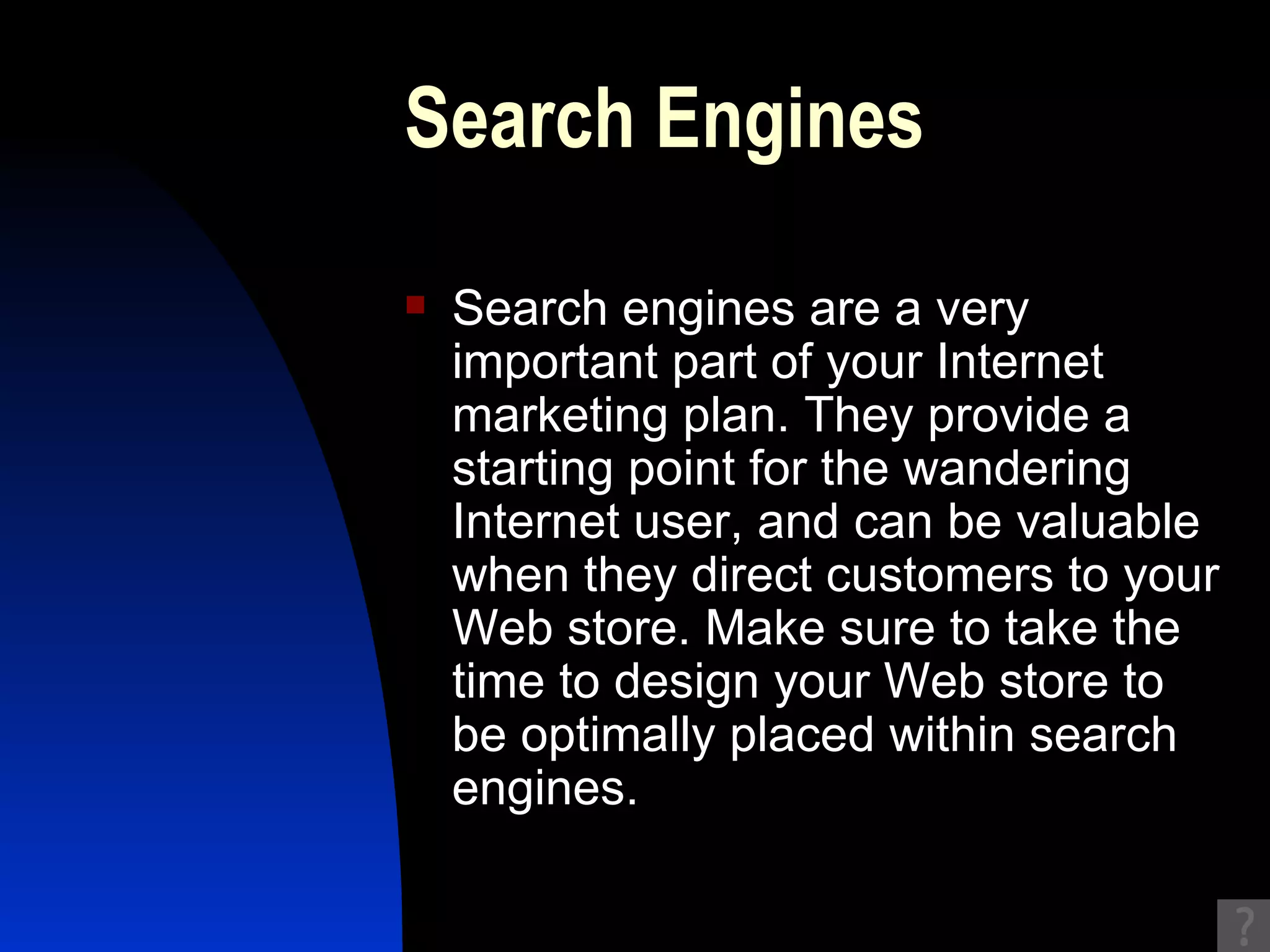 Search Engines Search engines are a very important part of your Internet marketing plan. They provide a starting point for the wandering Internet user, and can be valuable when they direct customers to your Web store. Make sure to take the time to design your Web store to be optimally placed within search engines.  
