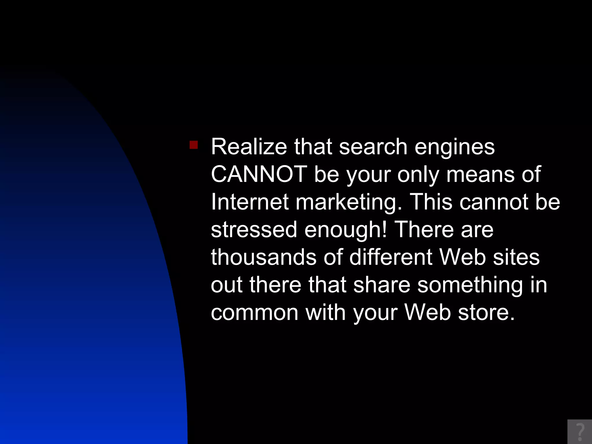 Realize that search engines CANNOT be your only means of Internet marketing. This cannot be stressed enough! There are thousands of different Web sites out there that share something in common with your Web store.  