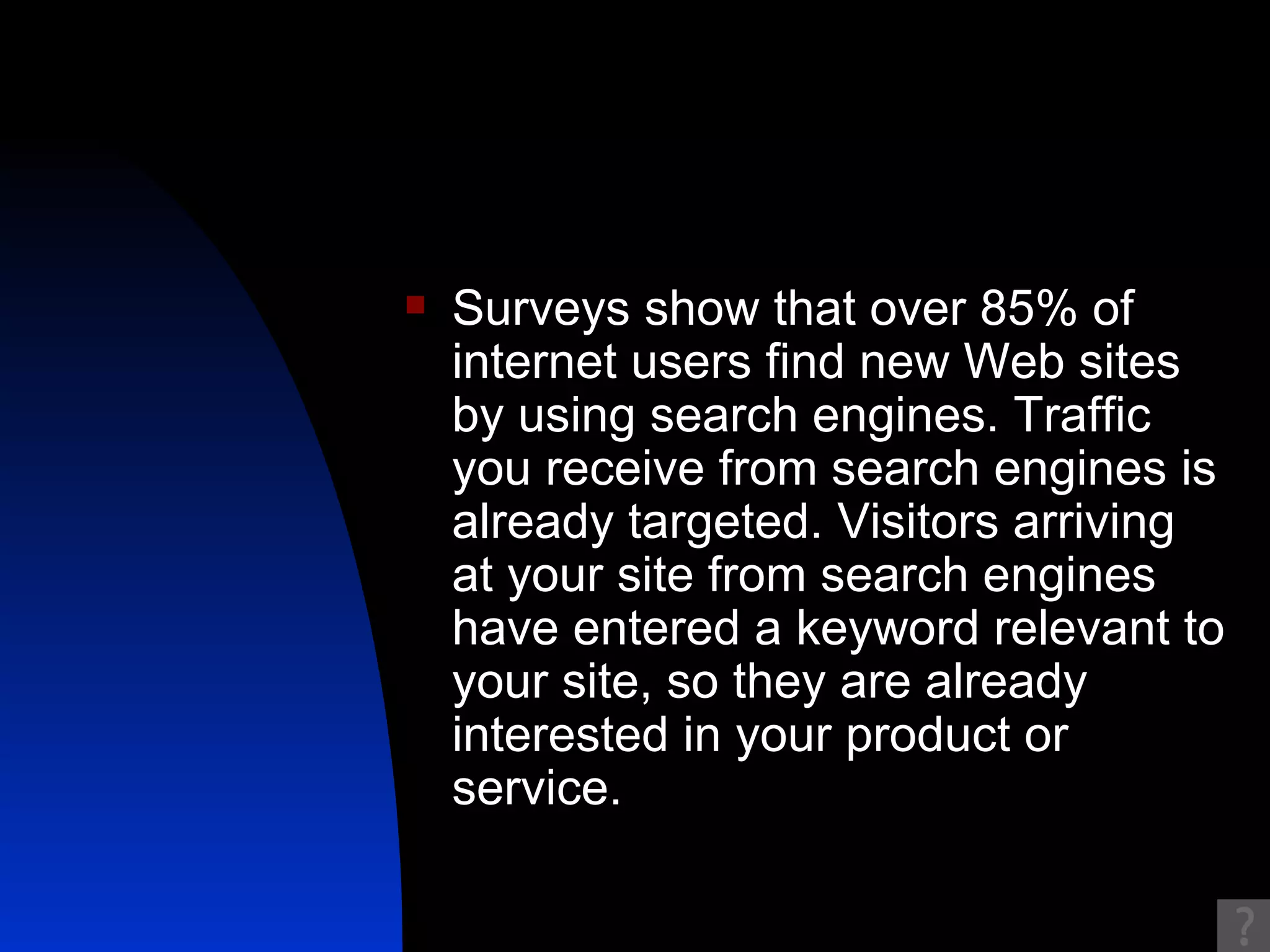 Surveys show that over 85% of internet users find new Web sites by using search engines. Traffic you receive from search engines is already targeted. Visitors arriving at your site from search engines have entered a keyword relevant to your site, so they are already interested in your product or service. 