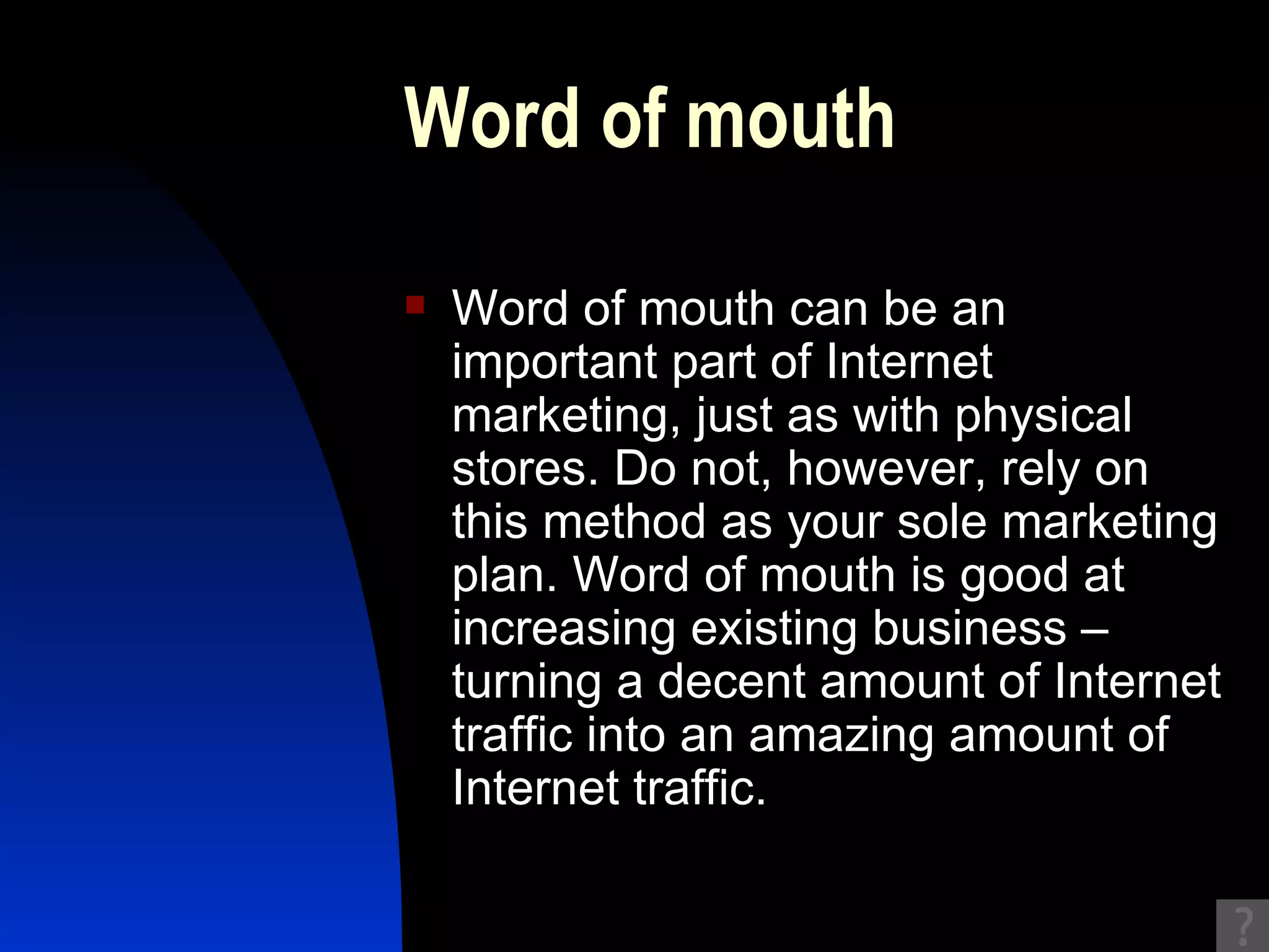 Word of mouth Word of mouth can be an important part of Internet marketing, just as with physical stores. Do not, however, rely on this method as your sole marketing plan. Word of mouth is good at increasing existing business – turning a decent amount of Internet traffic into an amazing amount of Internet traffic.  