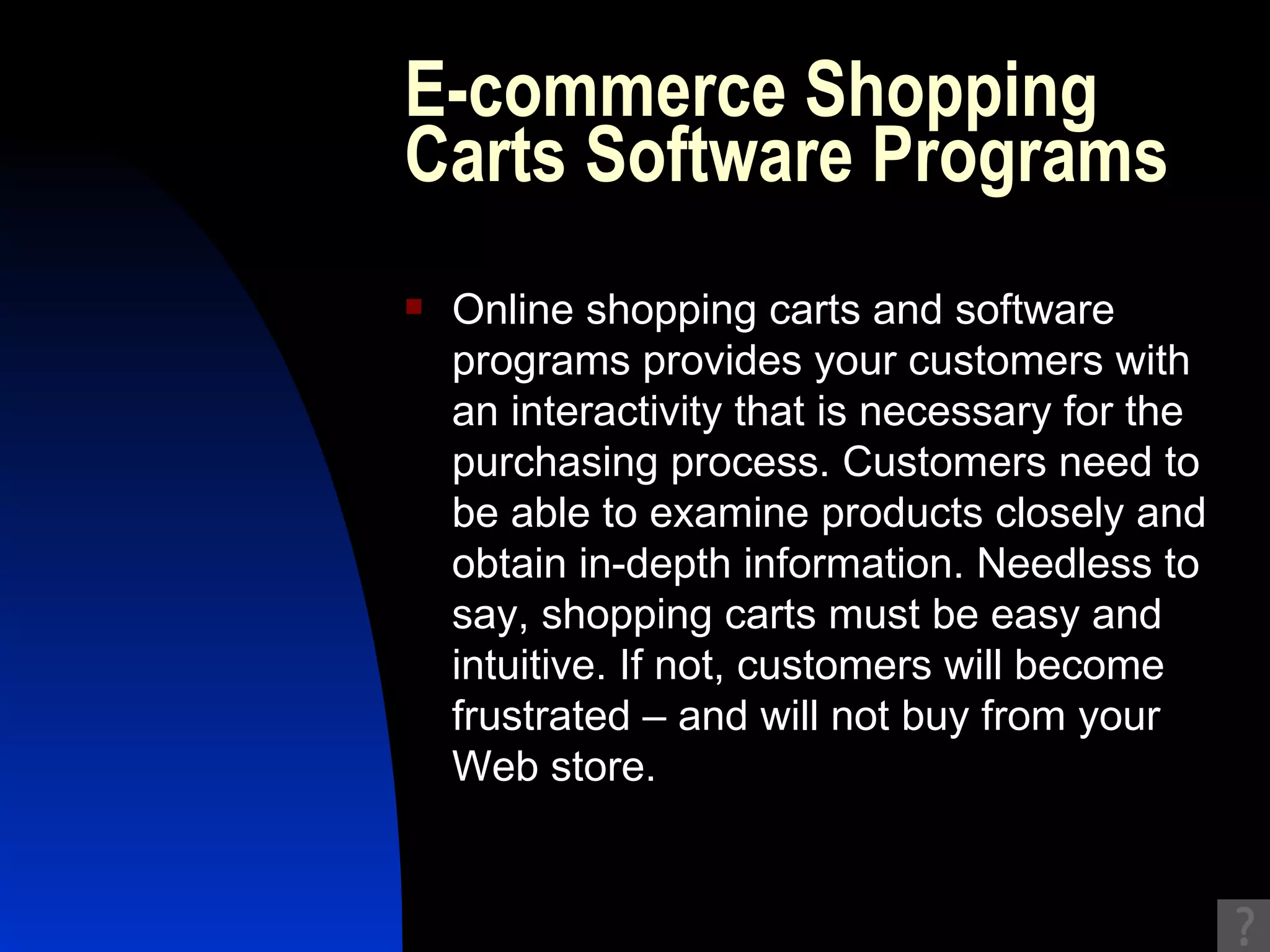 E-commerce Shopping Carts Software Programs Online shopping carts and software programs provides your customers with an interactivity that is necessary for the purchasing process. Customers need to be able to examine products closely and obtain in-depth information. Needless to say, shopping carts must be easy and intuitive. If not, customers will become frustrated – and will not buy from your Web store. 