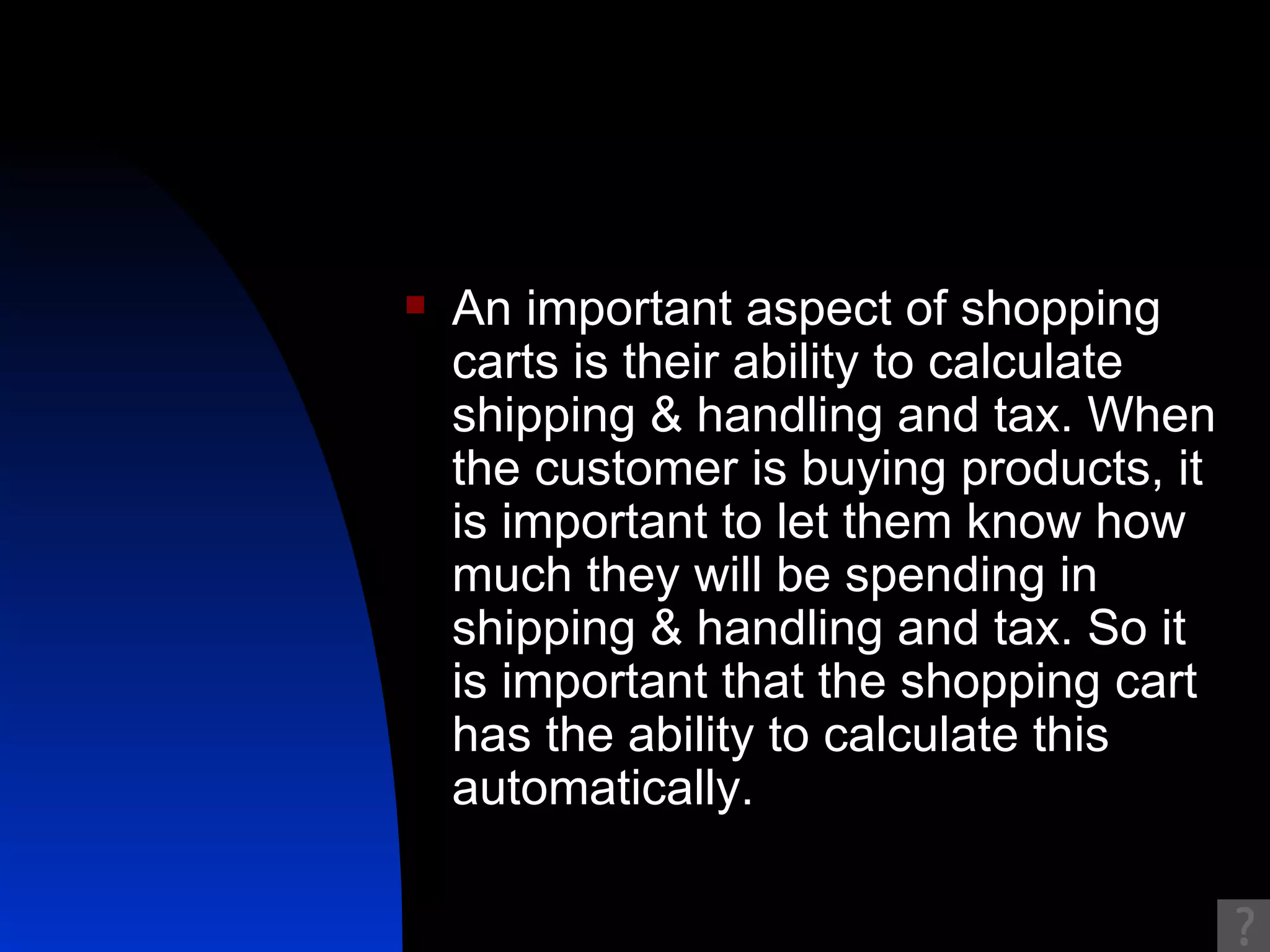 An important aspect of shopping carts is their ability to calculate shipping & handling and tax. When the customer is buying products, it is important to let them know how much they will be spending in shipping & handling and tax. So it is important that the shopping cart has the ability to calculate this automatically. 
