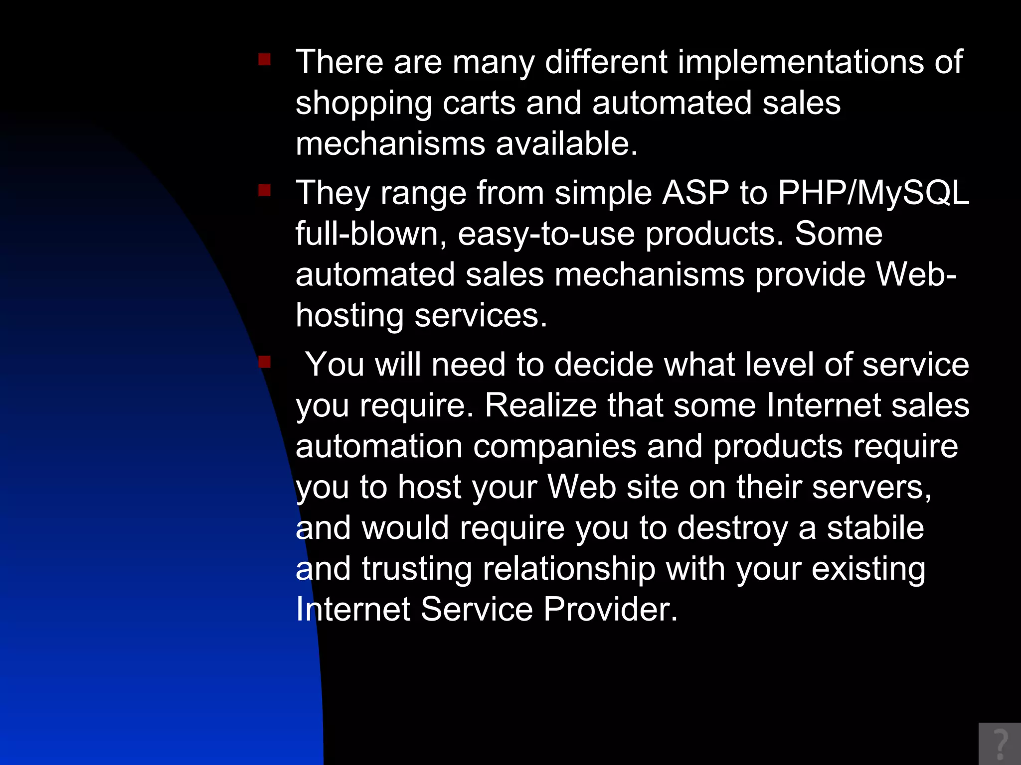 There are many different implementations of shopping carts and automated sales mechanisms available.  They range from simple ASP to PHP/MySQL full-blown, easy-to-use products. Some automated sales mechanisms provide Web-hosting services. You will need to decide what level of service you require. Realize that some Internet sales automation companies and products require you to host your Web site on their servers, and would require you to destroy a stabile and trusting relationship with your existing Internet Service Provider. 
