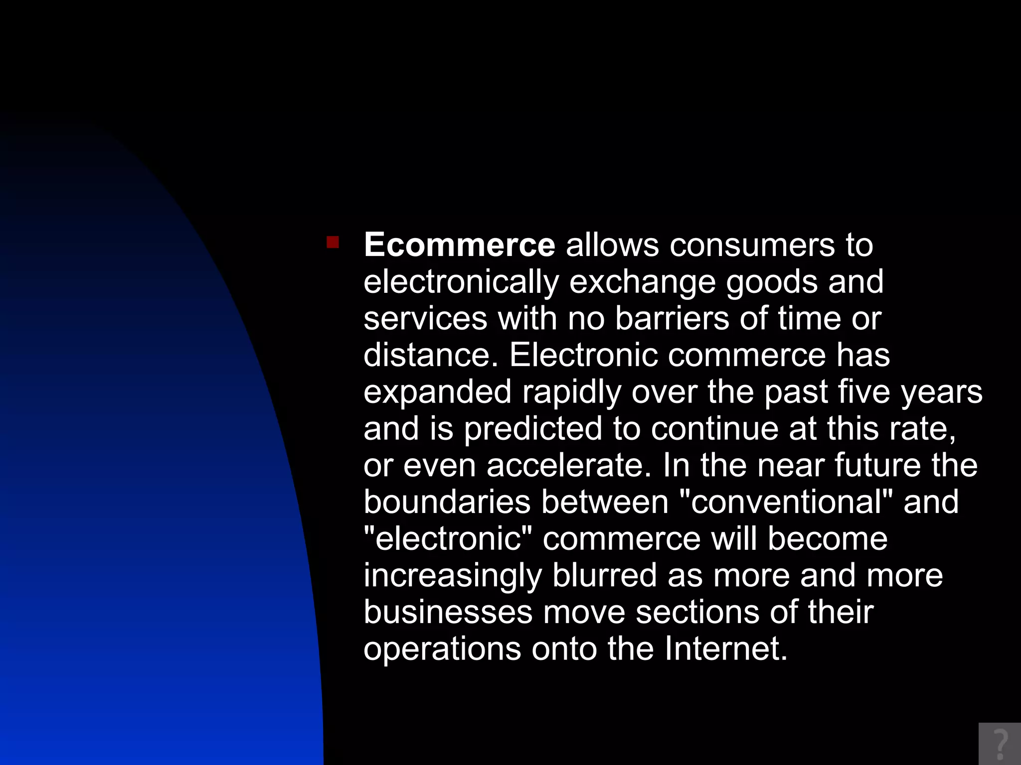 Ecommerce  allows consumers to electronically exchange goods and services with no barriers of time or distance. Electronic commerce has expanded rapidly over the past five years and is predicted to continue at this rate, or even accelerate. In the near future the boundaries between "conventional" and "electronic" commerce will become increasingly blurred as more and more businesses move sections of their operations onto the Internet.  