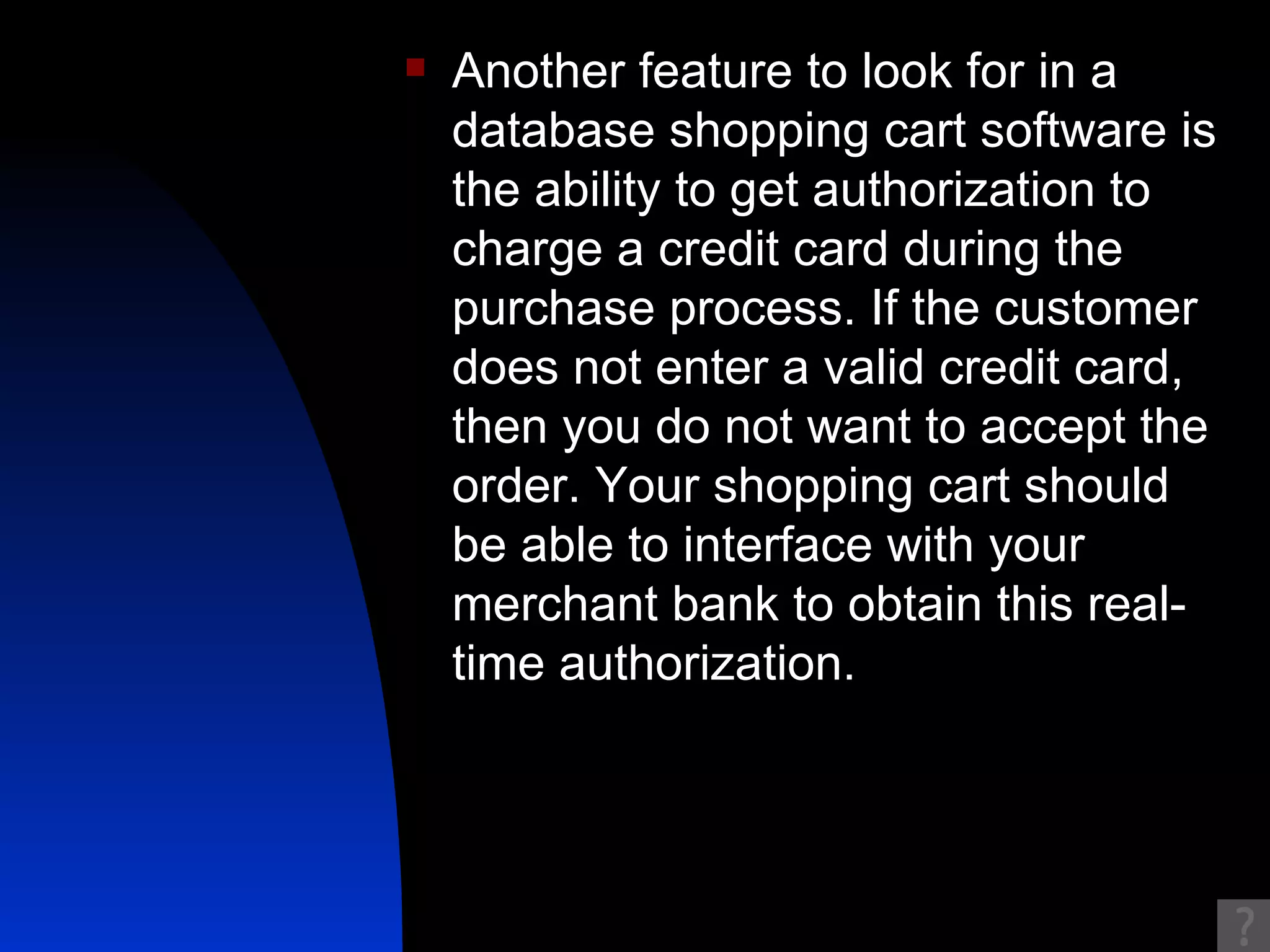 Another feature to look for in a database shopping cart software is the ability to get authorization to charge a credit card during the purchase process. If the customer does not enter a valid credit card, then you do not want to accept the order. Your shopping cart should be able to interface with your merchant bank to obtain this real-time authorization.  