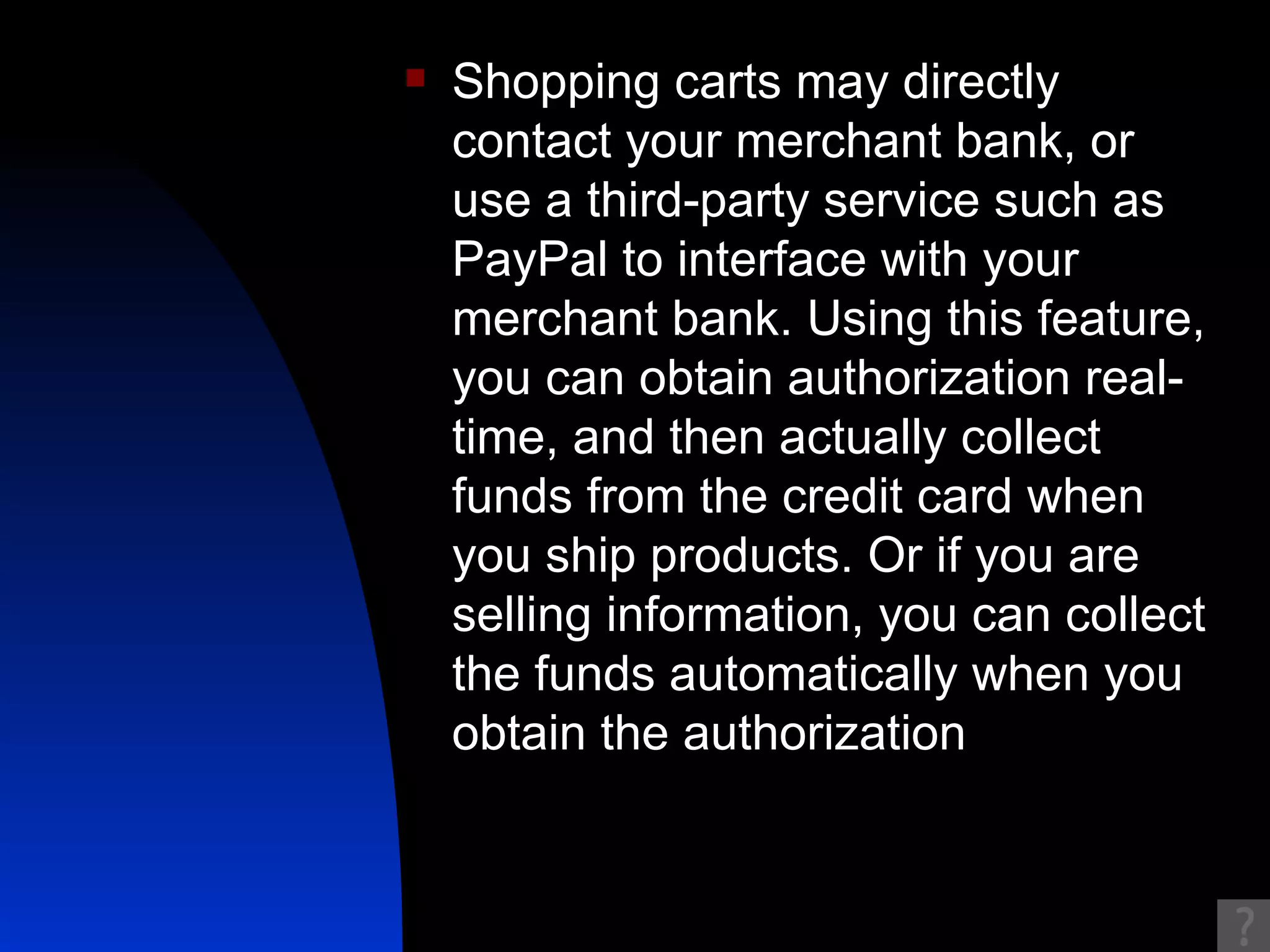 Shopping carts may directly contact your merchant bank, or use a third-party service such as PayPal to interface with your merchant bank. Using this feature, you can obtain authorization real-time, and then actually collect funds from the credit card when you ship products. Or if you are selling information, you can collect the funds automatically when you obtain the authorization  