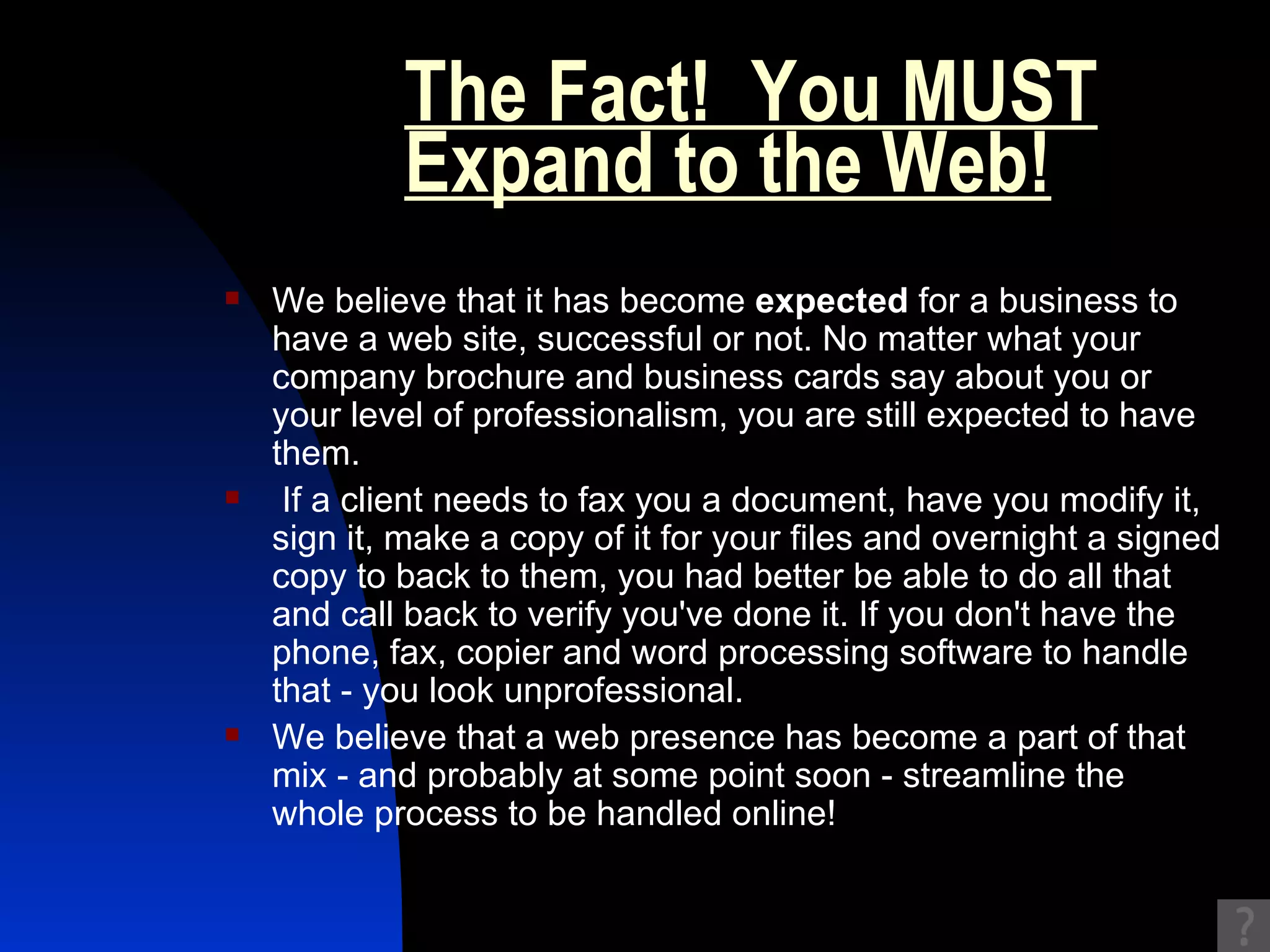 The Fact!  You MUST Expand to the Web!   We believe that it has become  expected  for a business to have a web site, successful or not. No matter what your company brochure and business cards say about you or your level of professionalism, you are still expected to have them. If a client needs to fax you a document, have you modify it, sign it, make a copy of it for your files and overnight a signed copy to back to them, you had better be able to do all that and call back to verify you've done it. If you don't have the phone, fax, copier and word processing software to handle that - you look unprofessional.  We believe that a web presence has become a part of that mix - and probably at some point soon - streamline the whole process to be handled online!  