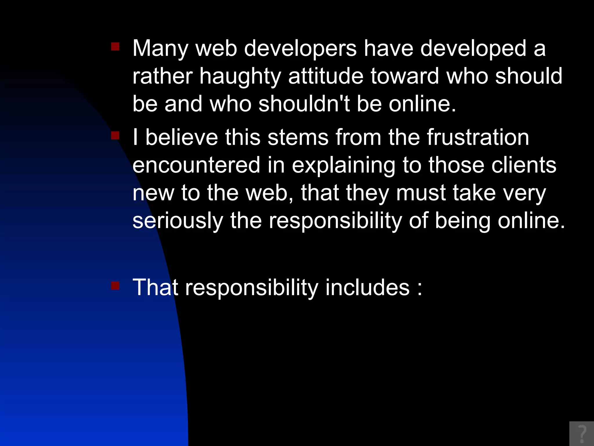Many web developers have developed a rather haughty attitude toward who should be and who shouldn't be online.  I believe this stems from the frustration encountered in explaining to those clients new to the web, that they must take very seriously the responsibility of being online.  That responsibility includes : 
