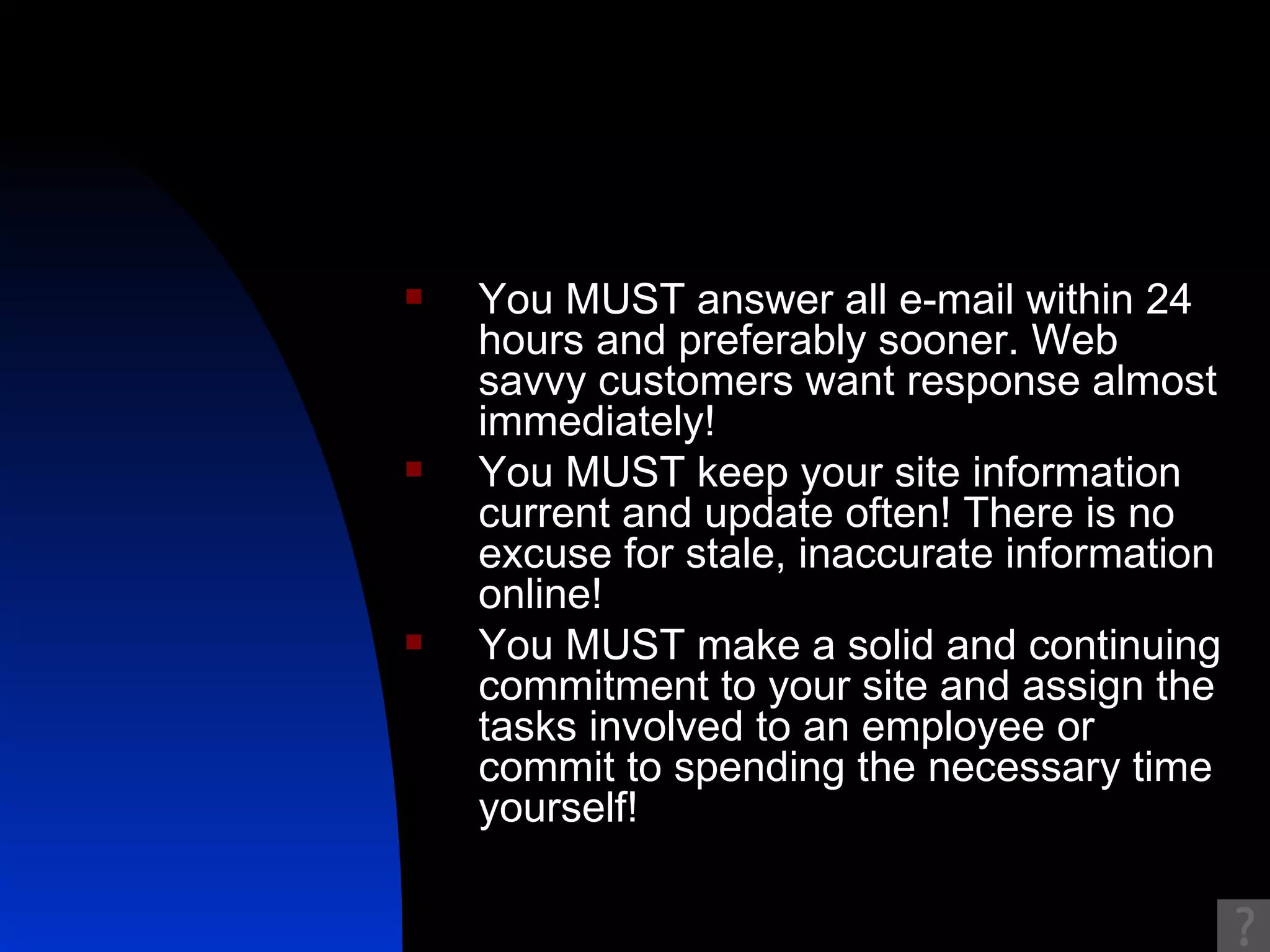 You MUST answer all e-mail within 24 hours and preferably sooner. Web savvy customers want response almost immediately!  You MUST keep your site information current and update often! There is no excuse for stale, inaccurate information online!  You MUST make a solid and continuing commitment to your site and assign the tasks involved to an employee or commit to spending the necessary time yourself!  