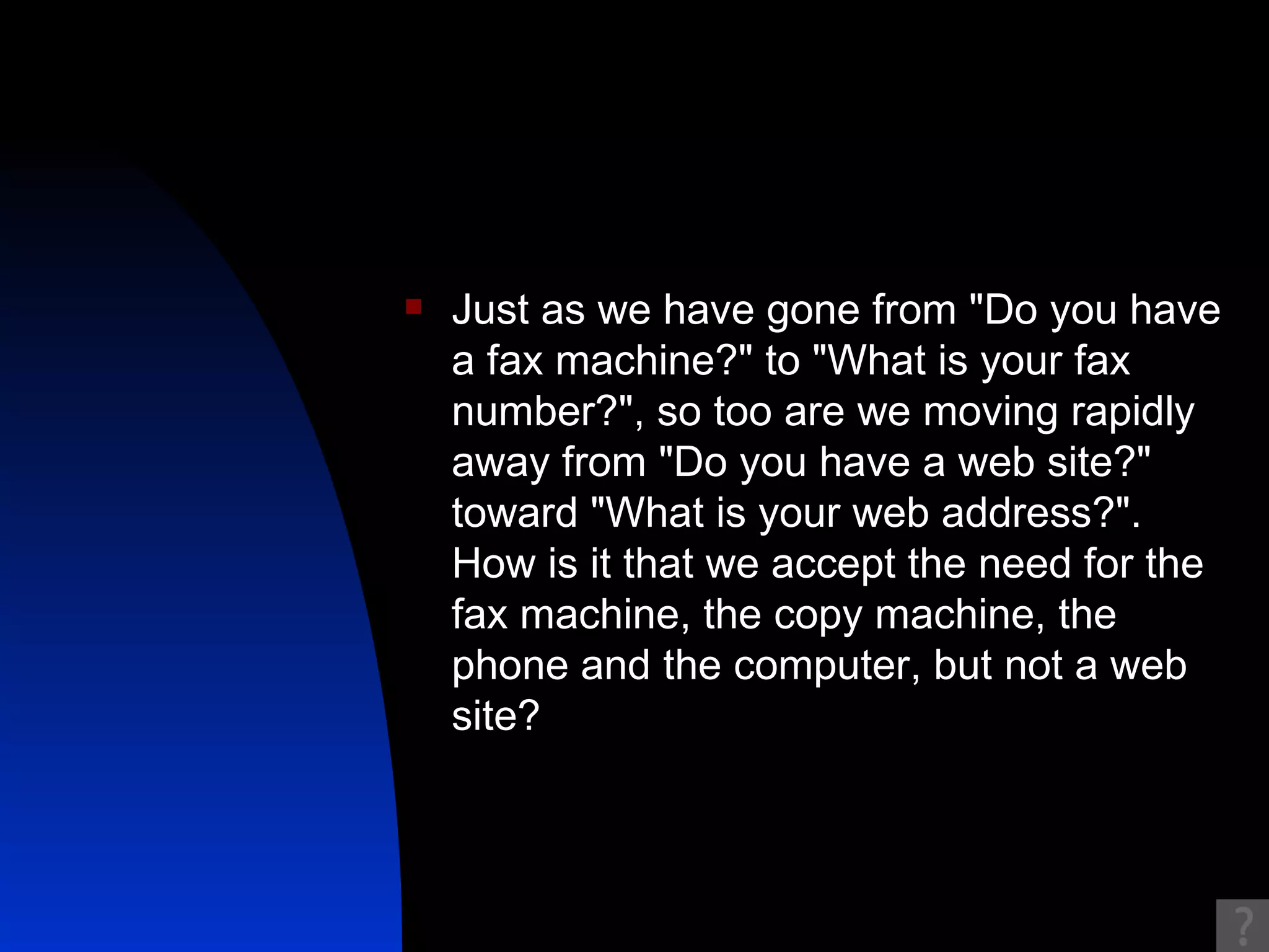 Just as we have gone from "Do you have a fax machine?" to "What is your fax number?", so too are we moving rapidly away from "Do you have a web site?" toward "What is your web address?". How is it that we accept the need for the fax machine, the copy machine, the phone and the computer, but not a web site?  