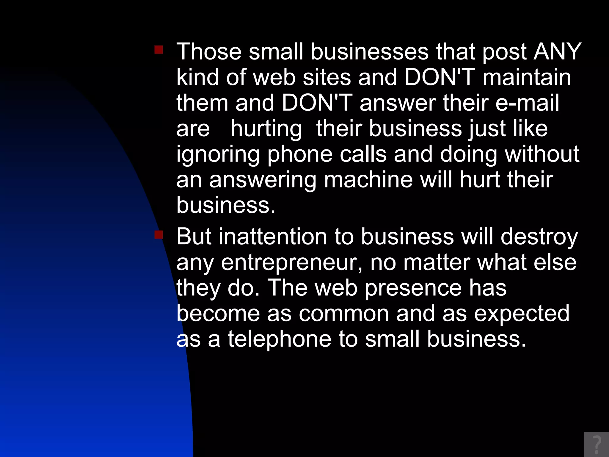 Those small businesses that post ANY kind of web sites and DON'T maintain them and DON'T answer their e-mail are  hurting  their business just like ignoring phone calls and doing without an answering machine will hurt their business.  But inattention to business will destroy any entrepreneur, no matter what else they do. The web presence has become as common and as expected as a telephone to small business.  