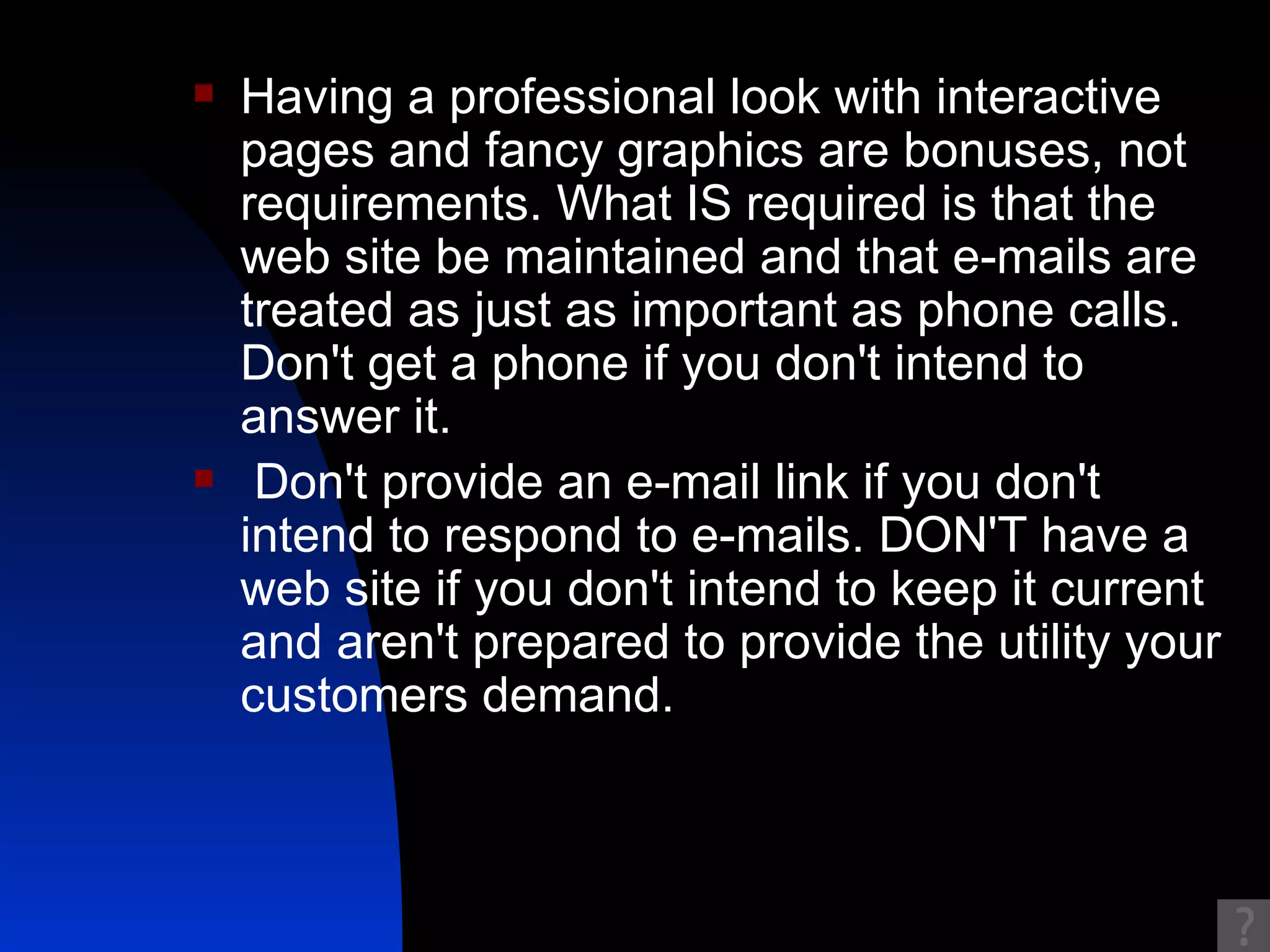 Having a professional look with interactive pages and fancy graphics are bonuses, not requirements. What IS required is that the web site be maintained and that e-mails are treated as just as important as phone calls. Don't get a phone if you don't intend to answer it. Don't provide an e-mail link if you don't intend to respond to e-mails. DON'T have a web site if you don't intend to keep it current and aren't prepared to provide the utility your customers demand.  