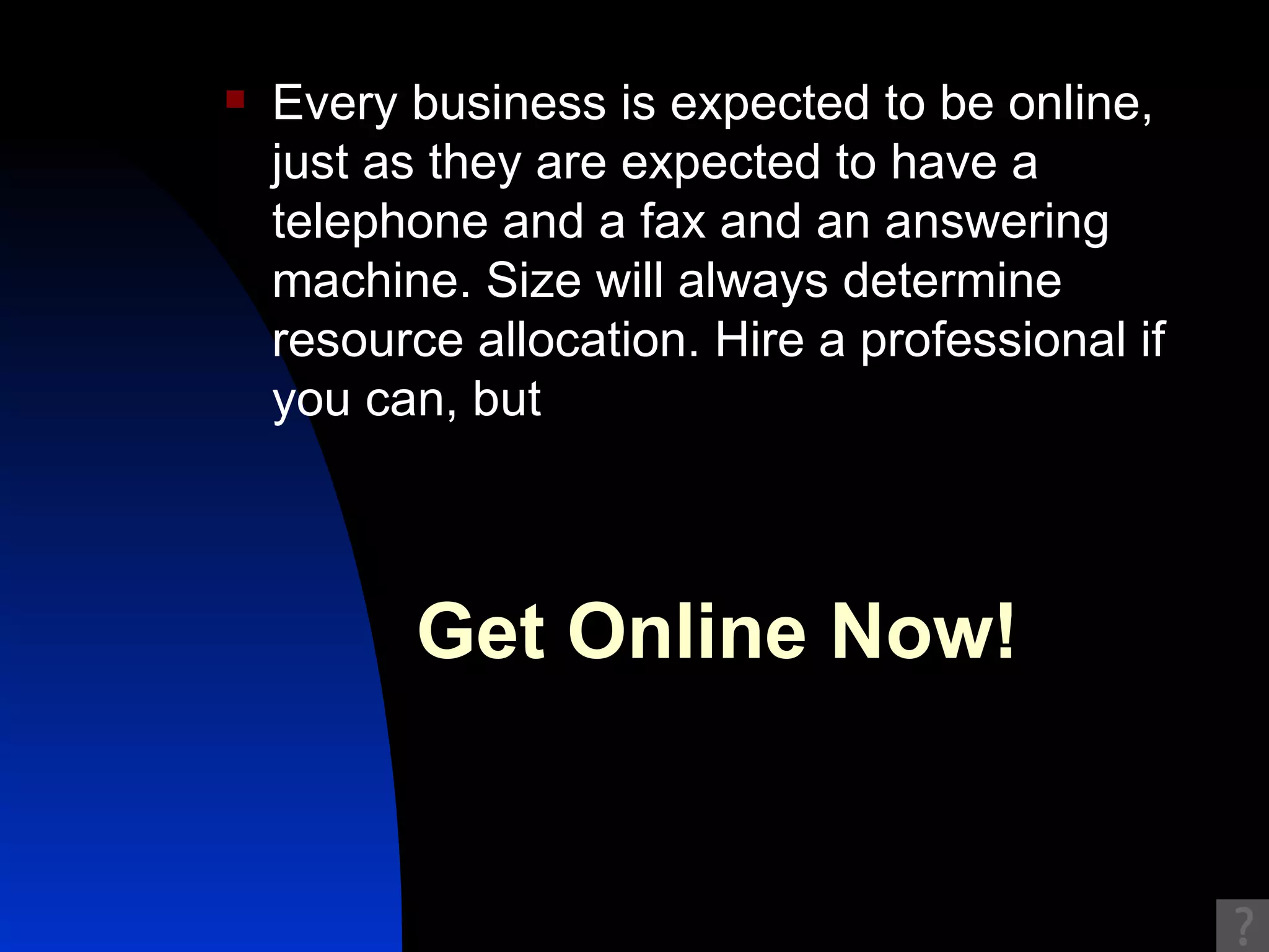 Every business is expected to be online, just as they are expected to have a telephone and a fax and an answering machine. Size will always determine resource allocation. Hire a professional if you can, but Get Online Now!   
