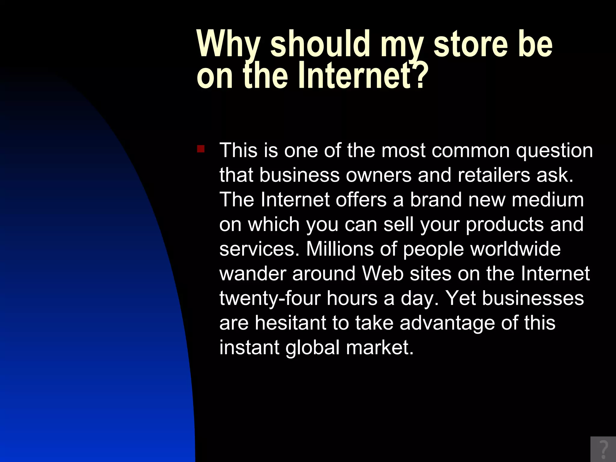 Why should my store be on the Internet? This is one of the most common question that business owners and retailers ask. The Internet offers a brand new medium on which you can sell your products and services. Millions of people worldwide wander around Web sites on the Internet twenty-four hours a day. Yet businesses are hesitant to take advantage of this instant global market.  