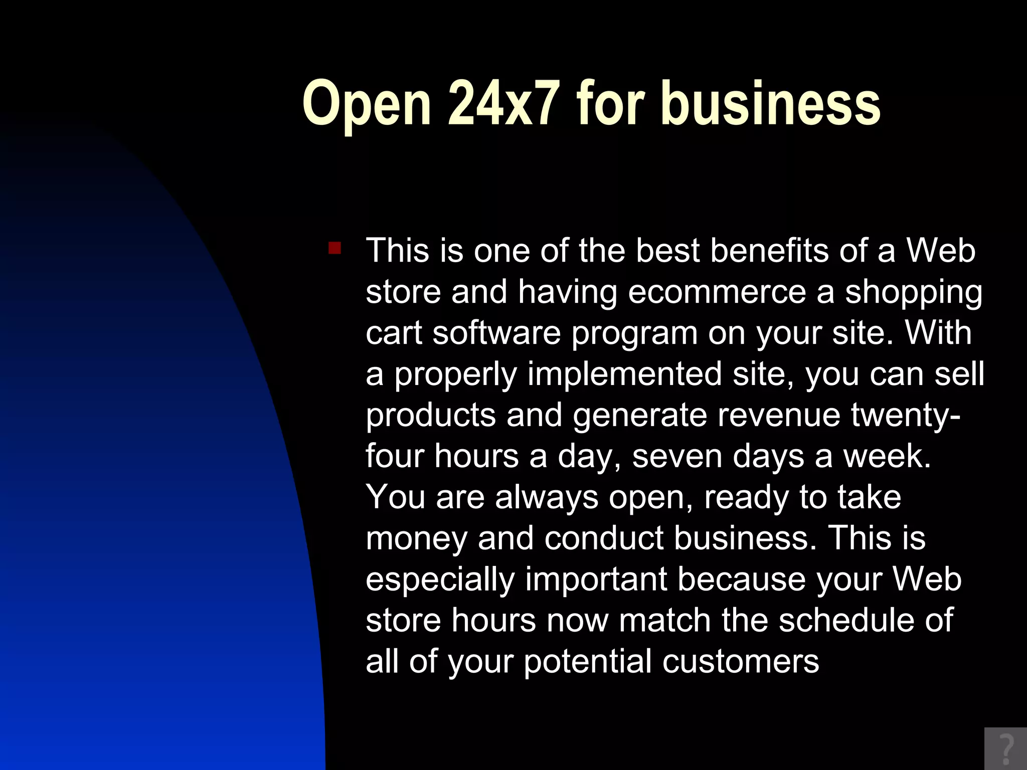 Open 24x7 for business This is one of the best benefits of a Web store and having ecommerce a shopping cart software program on your site. With a properly implemented site, you can sell products and generate revenue twenty-four hours a day, seven days a week. You are always open, ready to take money and conduct business. This is especially important because your Web store hours now match the schedule of all of your potential customers  