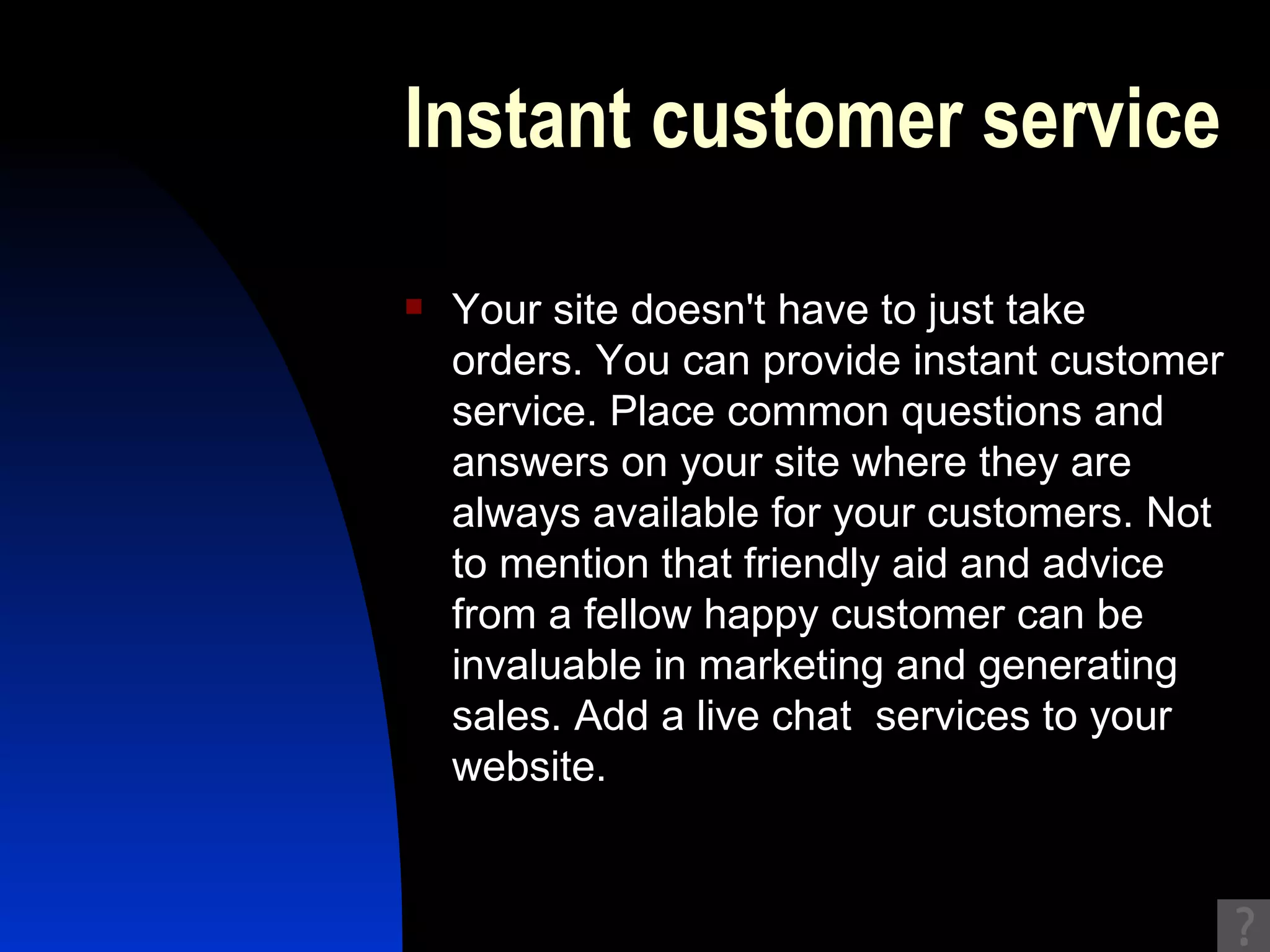 Instant customer service Your site doesn't have to just take orders. You can provide instant customer service. Place common questions and answers on your site where they are always available for your customers. Not to mention that friendly aid and advice from a fellow happy customer can be invaluable in marketing and generating sales. Add a live chat  services to your website. 