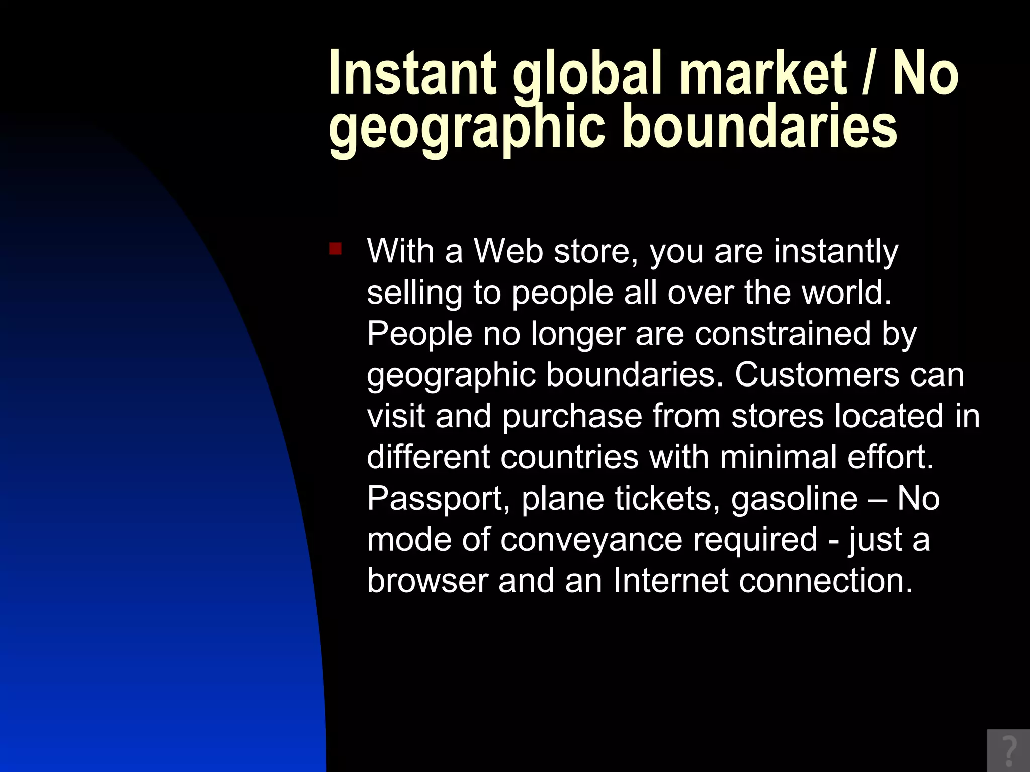 Instant global market / No geographic boundaries With a Web store, you are instantly selling to people all over the world. People no longer are constrained by geographic boundaries. Customers can visit and purchase from stores located in different countries with minimal effort. Passport, plane tickets, gasoline – No mode of conveyance required - just a browser and an Internet connection.  