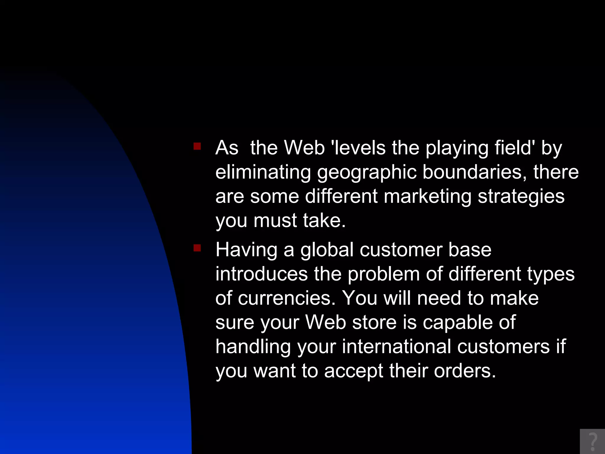 As  the Web 'levels the playing field' by eliminating geographic boundaries, there are some different marketing strategies you must take.  Having a global customer base introduces the problem of different types of currencies. You will need to make sure your Web store is capable of handling your international customers if you want to accept their orders. 