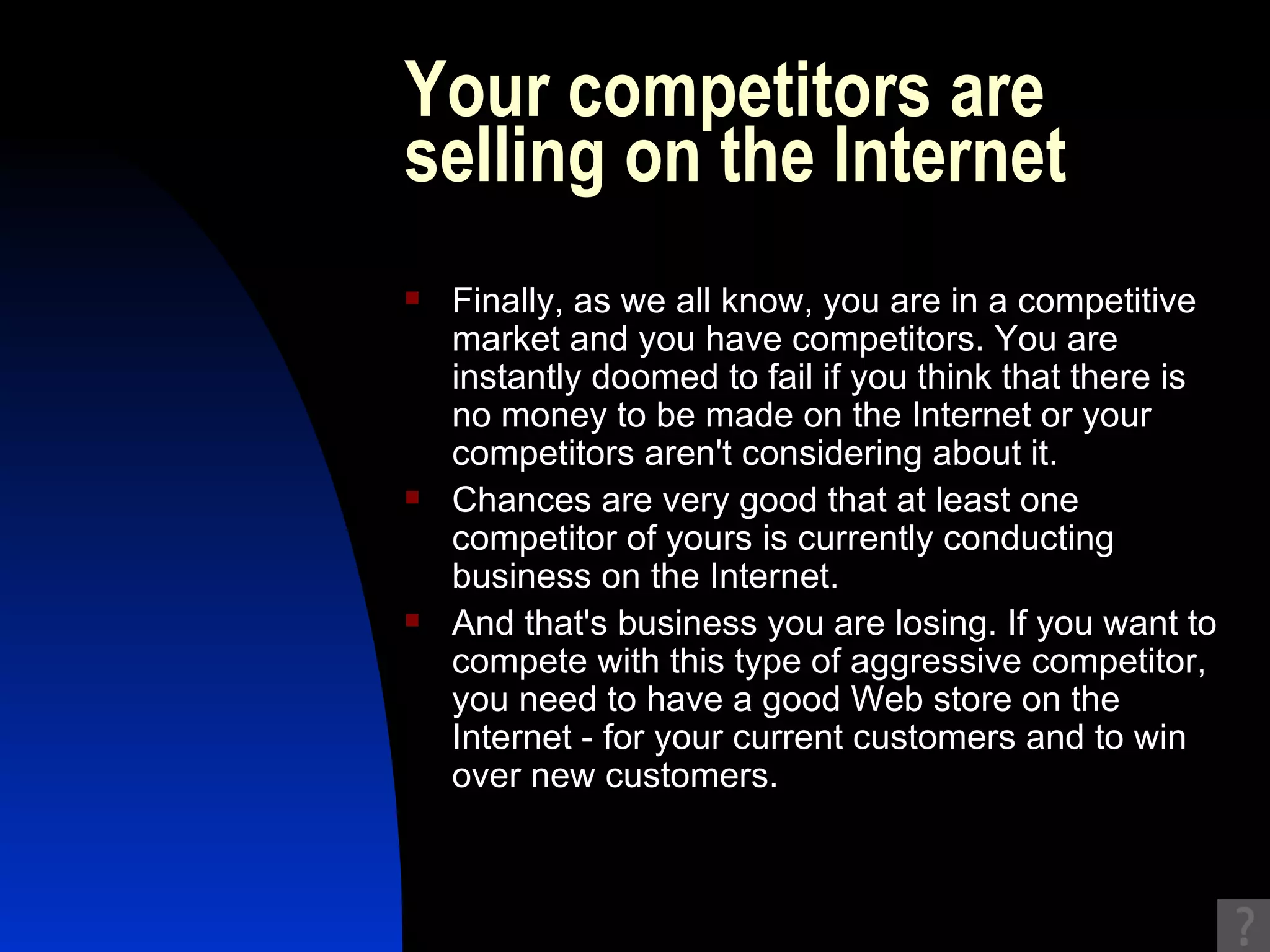 Your competitors are selling on the Internet Finally, as we all know, you are in a competitive market and you have competitors. You are instantly doomed to fail if you think that there is no money to be made on the Internet or your competitors aren't considering about it.  Chances are very good that at least one competitor of yours is currently conducting business on the Internet.  And that's business you are losing. If you want to compete with this type of aggressive competitor, you need to have a good Web store on the Internet - for your current customers and to win over new customers. 