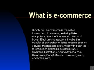 What is e-commerce Simply put, e-commerce is the online transaction of business, featuring linked computer systems of the vendor, host, and buyer. Electronic transactions involve the transfer of ownership or rights to use a good or service. Most people are familiar with business-to-consumer electronic business (B2C). Common illustrations include Amazon.com, llbean.com, CompUSA.com, travelocity.com, and hotels.com. 