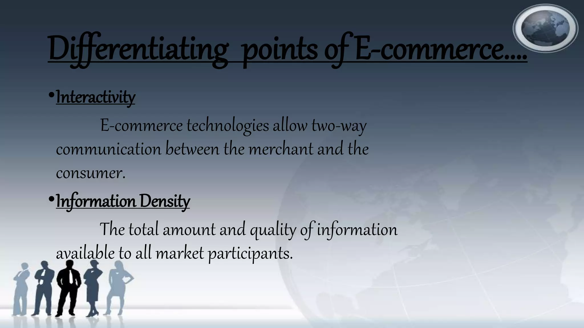 Differentiating points of E-commerce….
•Interactivity
E-commerce technologies allow two-way
communication between the merchant and the
consumer.
•Information Density
The total amount and quality of information
available to all market participants.
 