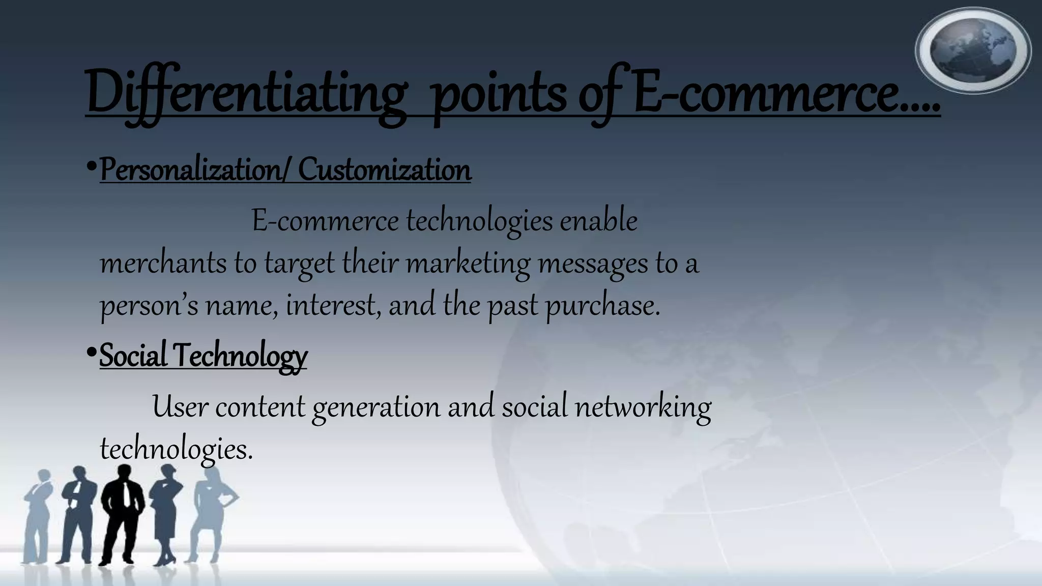 Differentiating points of E-commerce….
•Personalization/ Customization
E-commerce technologies enable
merchants to target their marketing messages to a
person’s name, interest, and the past purchase.
•Social Technology
User content generation and social networking
technologies.
 