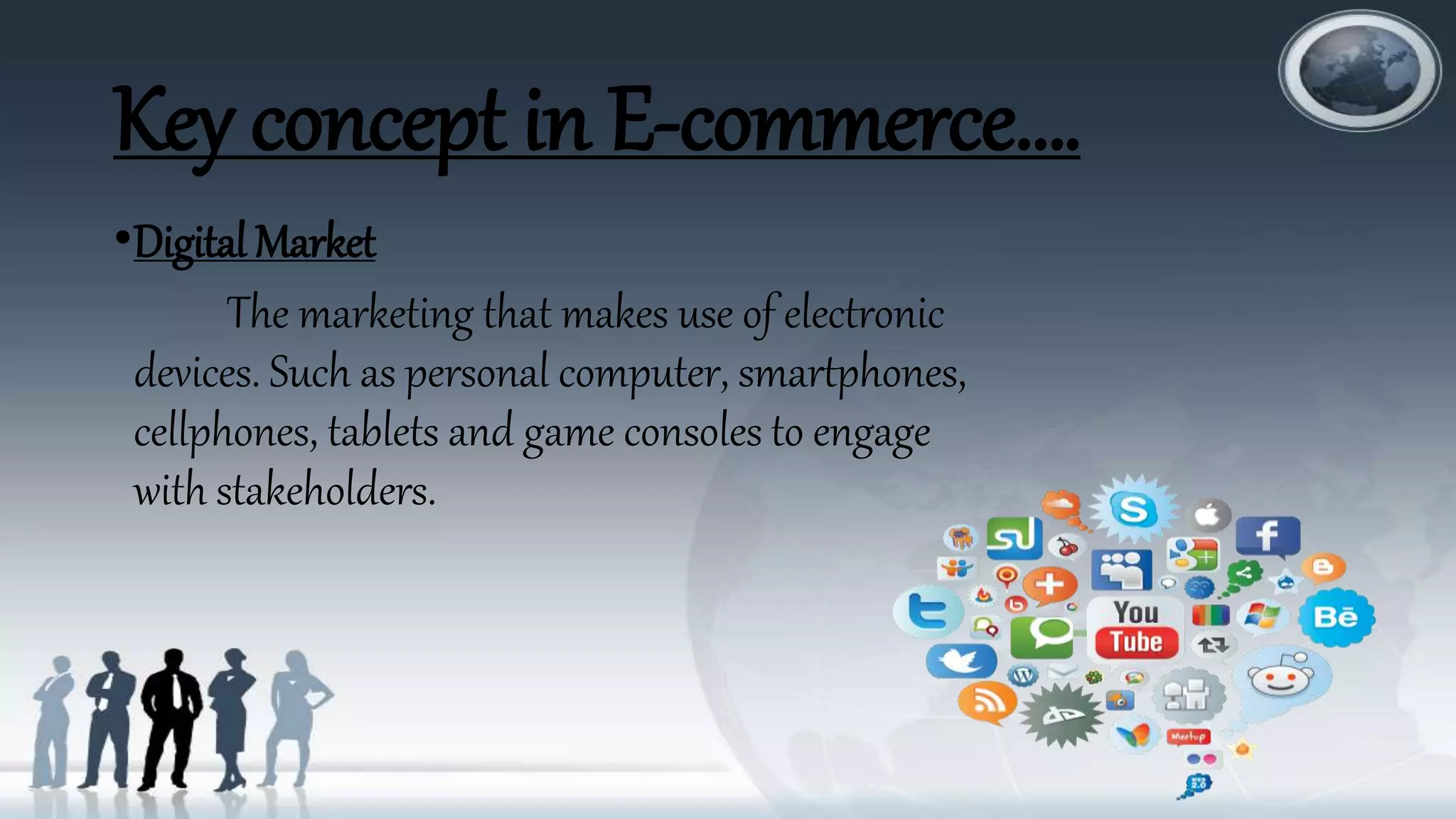Key concept in E-commerce….
•Digital Market
The marketing that makes use of electronic
devices. Such as personal computer, smartphones,
cellphones, tablets and game consoles to engage
with stakeholders.
 