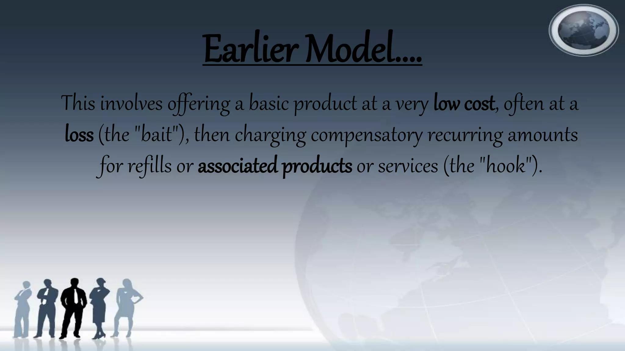 Earlier Model….
This involves offering a basic product at a very low cost, often at a
loss (the "bait"), then charging compensatory recurring amounts
for refills or associated products or services (the "hook").
 