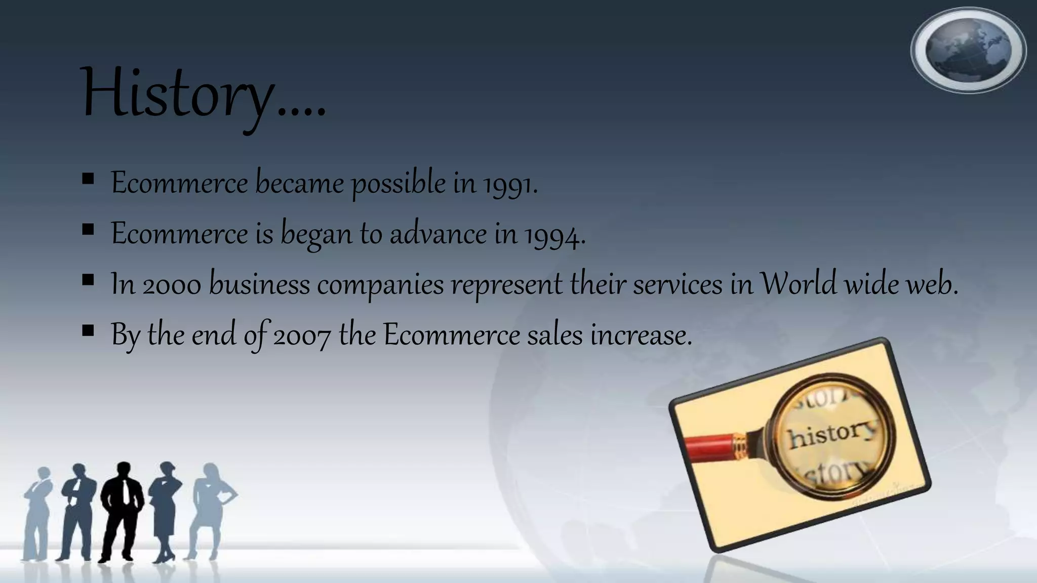 History….
 Ecommerce became possible in 1991.
 Ecommerce is began to advance in 1994.
 In 2000 business companies represent their services in World wide web.
 By the end of 2007 the Ecommerce sales increase.
 
