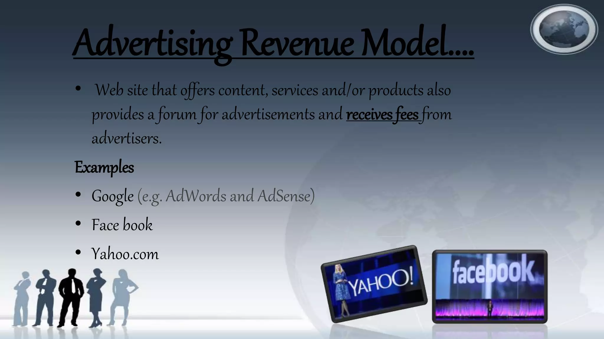 Advertising Revenue Model….
• Web site that offers content, services and/or products also
provides a forum for advertisements and receives fees from
advertisers.
Examples
• Google (e.g. AdWords and AdSense)
• Face book
• Yahoo.com
 