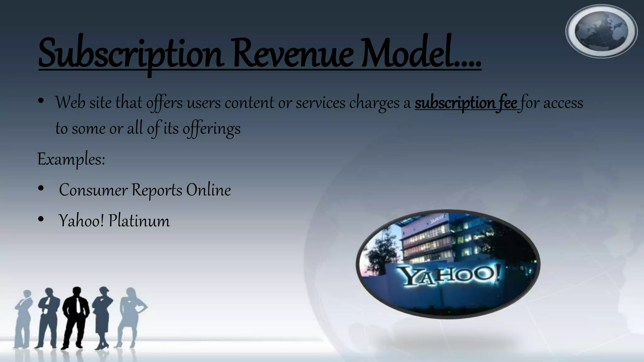 Subscription Revenue Model….
• Web site that offers users content or services charges a subscription fee for access
to some or all of its offerings
Examples:
• Consumer Reports Online
• Yahoo! Platinum
 