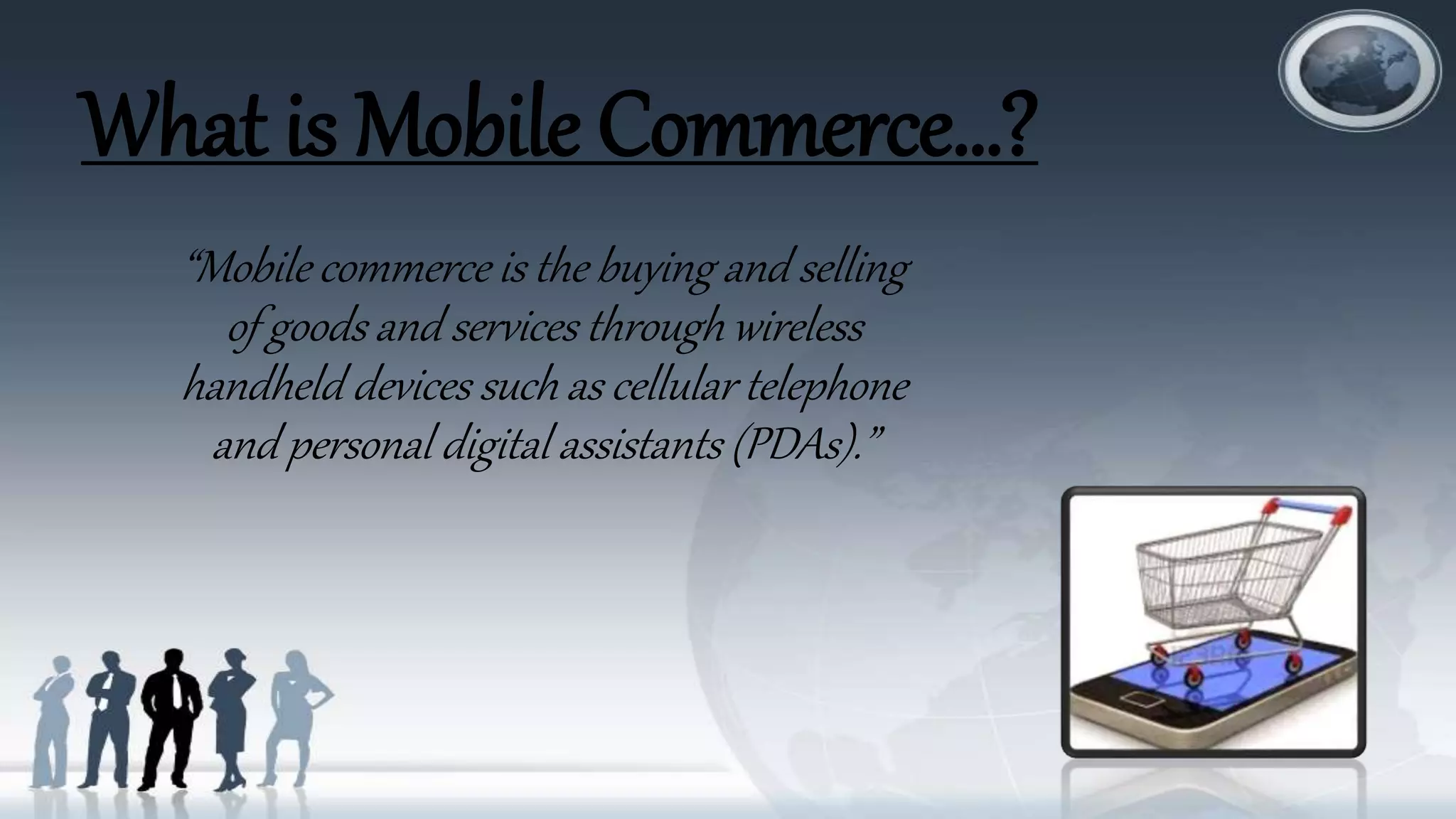 What is Mobile Commerce…?
“Mobile commerce is the buying and selling
of goods and services through wireless
handheld devices such as cellular telephone
and personal digital assistants (PDAs).”
 
