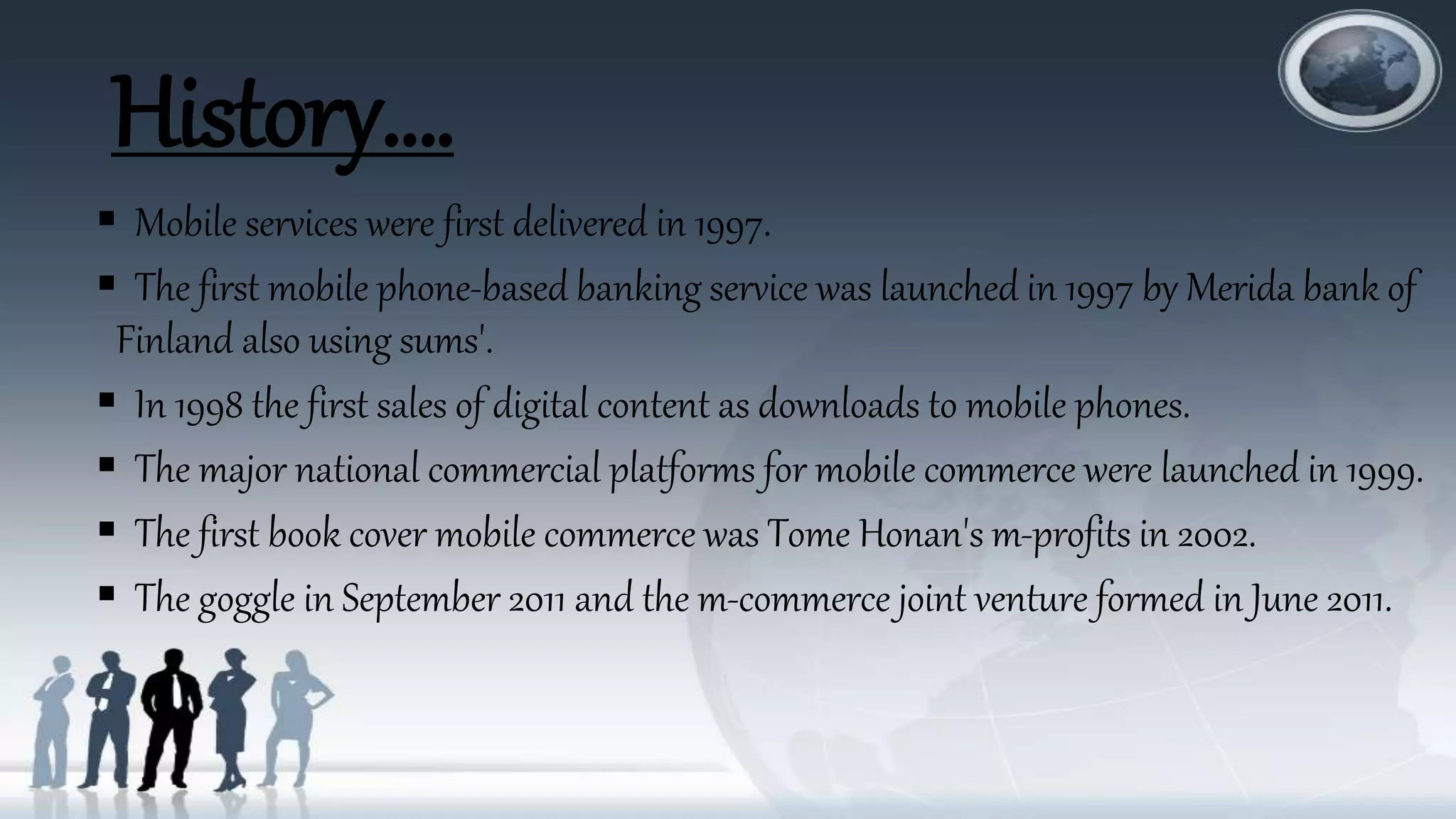 History….
 Mobile services were first delivered in 1997.
 The first mobile phone-based banking service was launched in 1997 by Merida bank of
Finland also using sums'.
 In 1998 the first sales of digital content as downloads to mobile phones.
 The major national commercial platforms for mobile commerce were launched in 1999.
 The first book cover mobile commerce was Tome Honan's m-profits in 2002.
 The goggle in September 2011 and the m-commerce joint venture formed in June 2011.
 