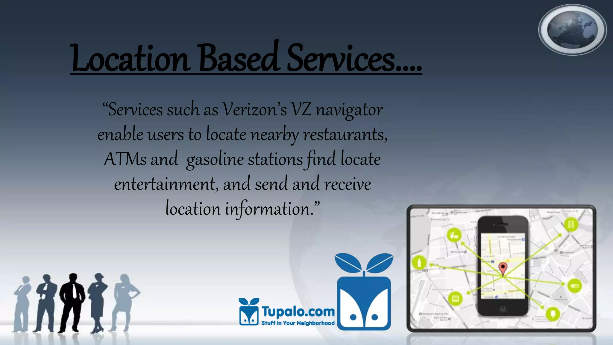 Location Based Services….
“Services such as Verizon’s VZ navigator
enable users to locate nearby restaurants,
ATMs and gasoline stations find locate
entertainment, and send and receive
location information.”
 