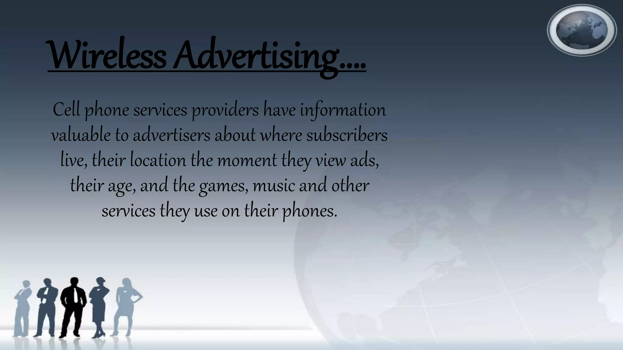 Wireless Advertising….
Cell phone services providers have information
valuable to advertisers about where subscribers
live, their location the moment they view ads,
their age, and the games, music and other
services they use on their phones.
 