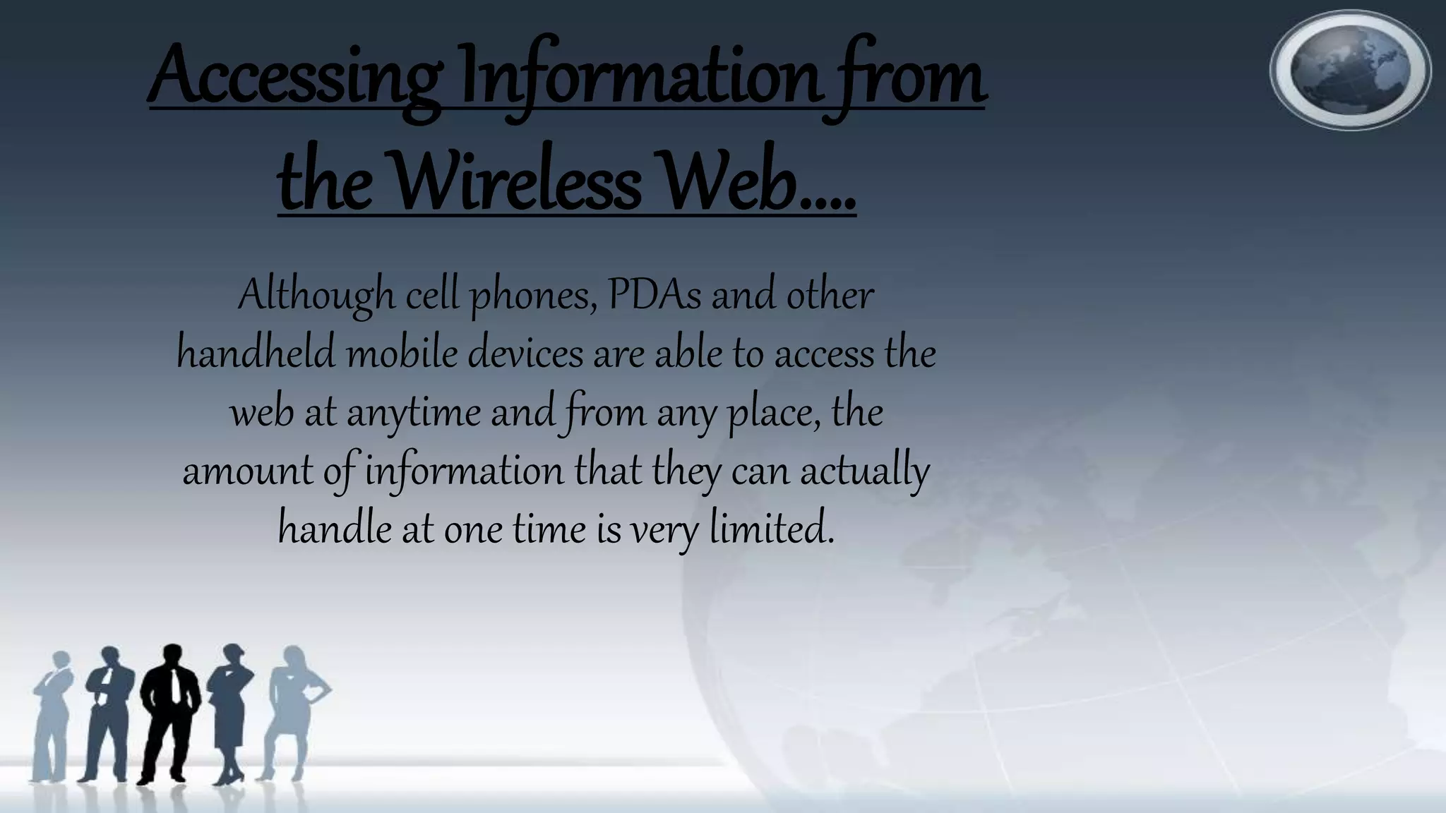 Accessing Information from
the Wireless Web….
Although cell phones, PDAs and other
handheld mobile devices are able to access the
web at anytime and from any place, the
amount of information that they can actually
handle at one time is very limited.
 