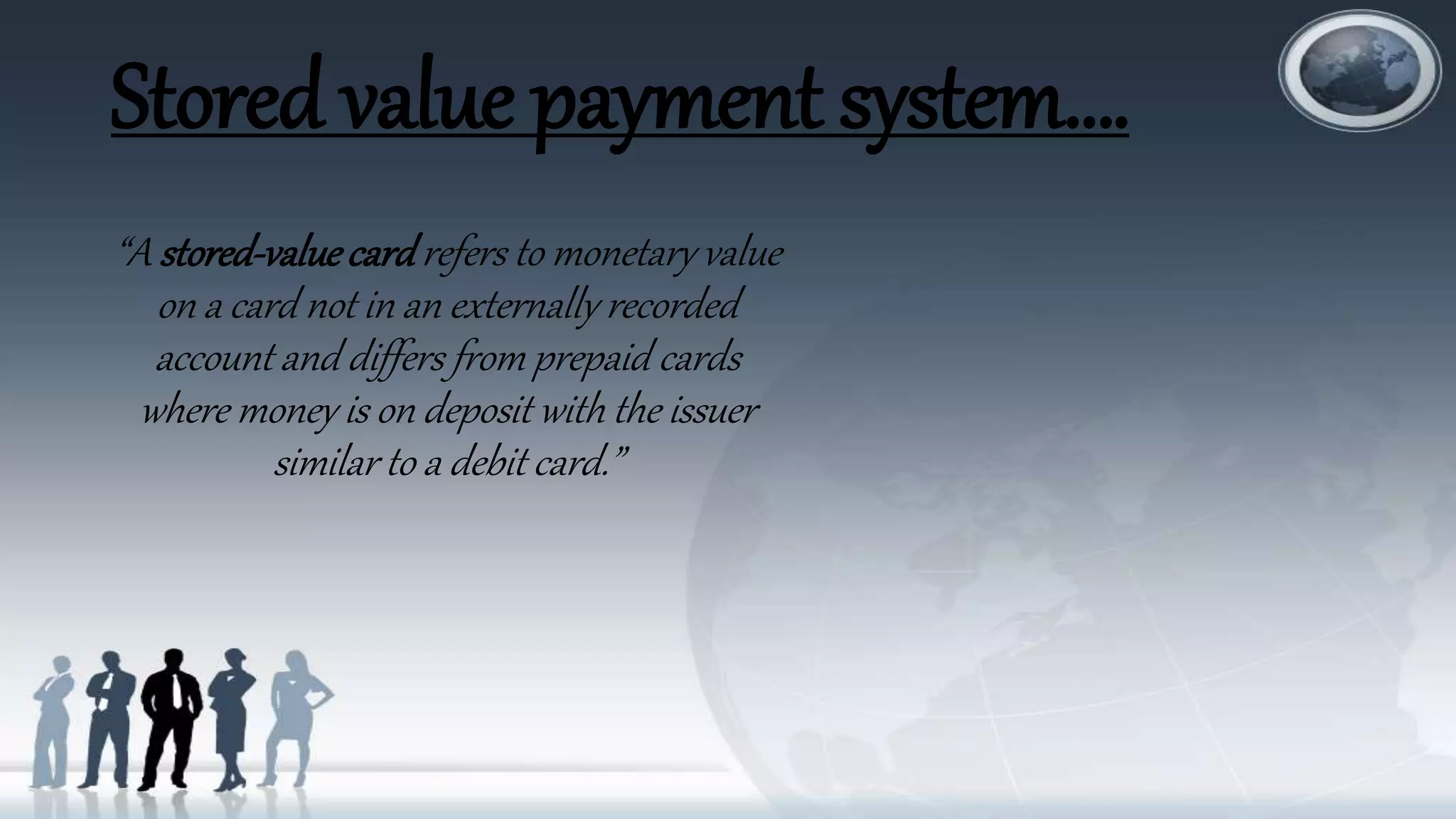 Stored value payment system….
“A stored-valuecardrefers to monetary value
on a card not in an externally recorded
account and differs from prepaid cards
where money is on deposit with the issuer
similar to a debit card.”
 