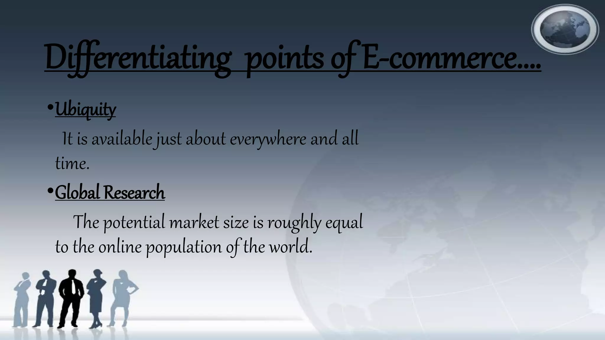 Differentiating points of E-commerce….
•Ubiquity
It is available just about everywhere and all
time.
•Global Research
The potential market size is roughly equal
to the online population of the world.
 