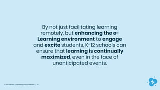 © 2019 Dyknow – Proprietary and Confidential | 10
By not just facilitating learning
remotely, but enhancing the e-
Learning environment to engage
and excite students, K-12 schools can
ensure that learning is continually
maximized, even in the face of
unanticipated events.
 