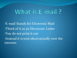 •E-mail Stands for Electronic Mail
•Think of it as an Electronic Letter
•You do not print it out
•Instead it is sent electronically over the
internet.
 