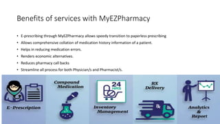 Benefits of services with MyEZPharmacy
• E-prescribing through MyEZPharmacy allows speedy transition to paperless prescribing
• Allows comprehensive collation of medication history information of a patient.
• Helps in reducing medication errors.
• Renders economic alternatives.
• Reduces pharmacy call backs
• Streamline all process for both Physician/s and Pharmacist/s.
 