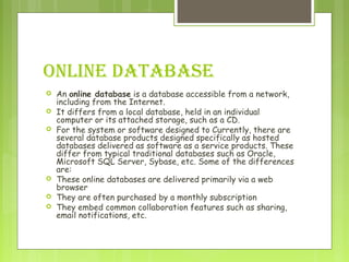 ONLINE DATABASE
 An online database is a database accessible from a network,
including from the Internet.
 It differs from a local database, held in an individual
computer or its attached storage, such as a CD.
 For the system or software designed to Currently, there are
several database products designed specifically as hosted
databases delivered as software as a service products. These
differ from typical traditional databases such as Oracle,
Microsoft SQL Server, Sybase, etc. Some of the differences
are:
 These online databases are delivered primarily via a web
browser
 They are often purchased by a monthly subscription
 They embed common collaboration features such as sharing,
email notifications, etc.
 