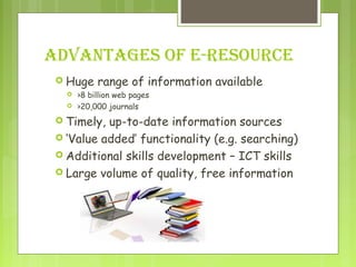 ADVANTAGES OF E-RESOURCE
 Huge range of information available
 >8 billion web pages
 >20,000 journals
 Timely, up-to-date information sources
 ‘Value added’ functionality (e.g. searching)
 Additional skills development – ICT skills
 Large volume of quality, free information
 