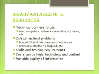 DISADVANTAGES OF E-
RESOURCES
 Technical barriers to use
 need computers, network connection, software,
etc
 Infrastructural problems
 bandwidth and telecommunications issues
 unreliable electricity supplies, etc
 Skills and training requirements
 Costs can be high: technology and content
 Variable quality of information
 