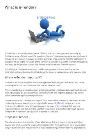 What is e-Tender?
E-Tendering is essentially a component of the online purchasing process, primarily to
facilitate a more efficient search for suppliers. None of the programs used are on the buyer’s
or supplier’s computer. However, the entire exchange of documents from the notification of
the requirement to the execution of the contract is carried out over the Internet. Throughout
this post, we will provide a broad overview of what is e-Tender and how it works.
This all-digital framework automates the bid management process, enabling a more
controlled and seamless sourcing that allows the buyer to easily manage and evaluate bids.
Why is e-Tender Important?
E-tender is an essential part of e-contracting that streamlines your processes. As a result,
many organizations cannot dispute how much it benefits them.
This is important as organizations can prioritize qualified vendors and competitive bids over
their advantages. It’s also a paperless transaction with well-organized steps and a central
online document repository for purchases.
Contract and project management benefit from a centralized electronic document archive
containing document requirements, digital offer papers, BDTender orders, and other
contracts. In addition, the e-tendering process for large orders ensures that sourcing
requirements are well documented and that competitive bids are found through a public
tender with the broader participation of potential suppliers.
Steps in E-Tender
The e-tendering process consists of just a few steps. The first step is creating a detailed
overview of what exactly the organization is looking for. The organization must clearly state
the goods and services needed to avoid misunderstandings and to meet your expectations.
﻿ ﻿
 