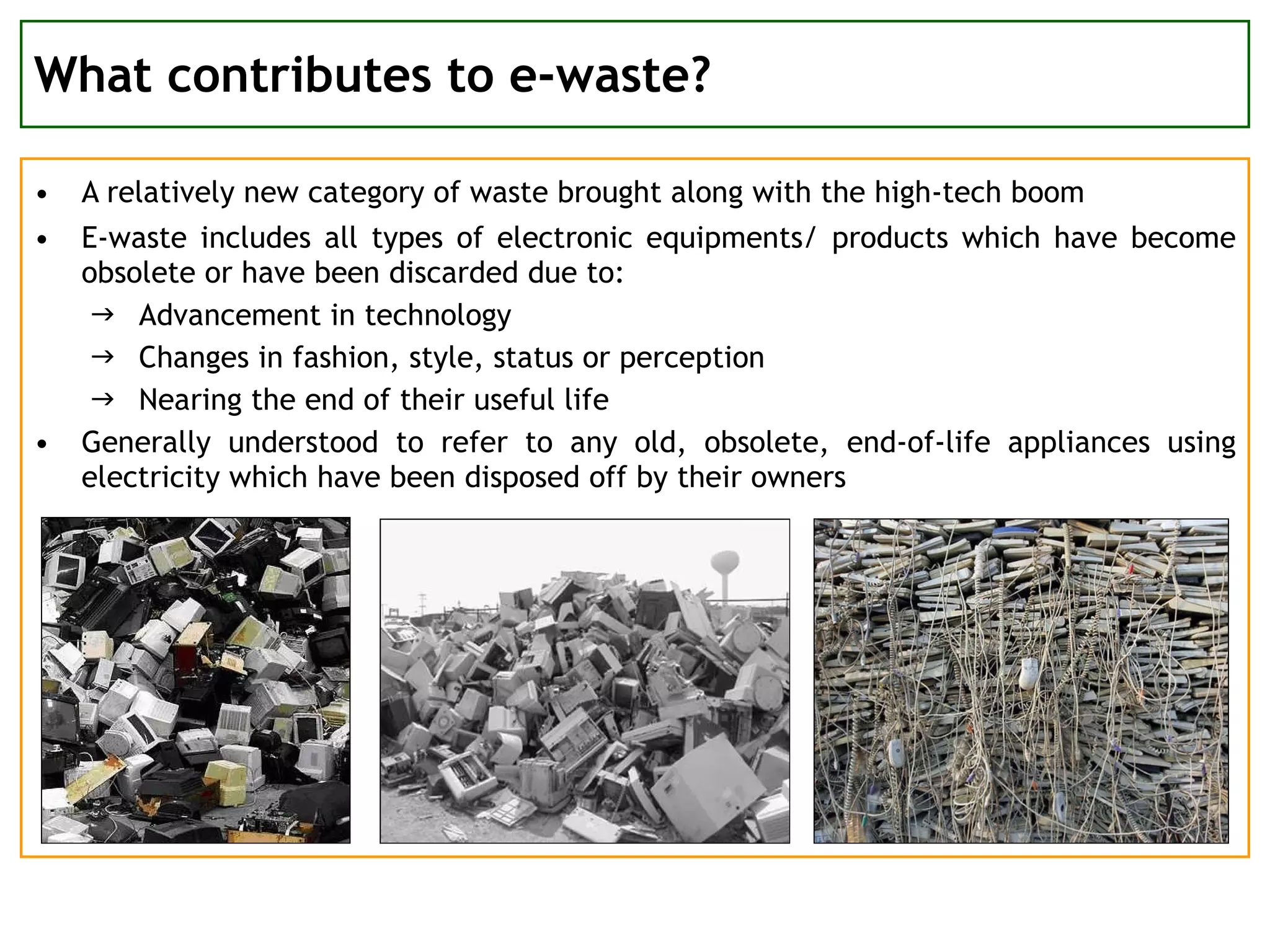 What contributes to e-waste? A relatively new category of waste brought along with the high-tech boom E-waste includes all types of electronic equipments/ products which have become obsolete or have been discarded due to:  Advancement in technology Changes in fashion, style, status or perception Nearing the end of their useful life Generally understood to refer to any old, obsolete, end-of-life appliances using electricity which have been disposed off by their owners 